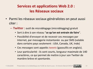 Parmi les réseaux sociaux généralistes on peut aussi citer : Twitter  :  outil de microblogage (microblogging) gratuit Sert à dire à son réseau " ce qu‘on est entrain de faire ".  Possibilité d'envoyer et de recevoir ces  messages  par Internet, par messagerie instantanée  ou par SMS (valable dans certains pays seulement : USA, Canada, UK, Inde) Ces  messages  sont appelés  tweets  (gazouillis en anglais).  Leur particularité : ils sont courts, longueur maximale de 140 caractères, ce qui permet de mettre à jour son Twitter de manière brève et spontanée. Services et applications Web 2.0 :  les Réseaux sociaux 11/05/2009 Présentation à la bibliothèque de l'UGB de Saint-Louis - © Antonin Benoît DIOUF 