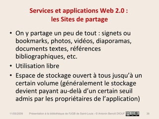 Services et applications Web 2.0 :  les Sites de partage On y partage un peu de tout : signets ou bookmarks, photos, vidéos, diaporamas, documents textes, références bibliographiques, etc. Utilisation libre  Espace de stockage ouvert à tous jusqu’à un certain volume (généralement le stockage devient payant au-delà d’un certain seuil admis par les propriétaires de l’application) 11/05/2009 Présentation à la bibliothèque de l'UGB de Saint-Louis - © Antonin Benoît DIOUF 