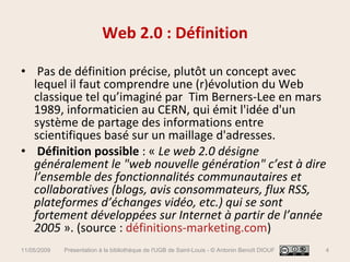 Web 2.0 : Définition Pas de définition précise, plutôt un concept avec lequel il faut comprendre une (r)évolution du Web classique tel qu’imaginé par  Tim Berners-Lee en mars 1989, informaticien au CERN, qui émit l'idée d'un système de partage des informations entre scientifiques basé sur un maillage d'adresses. Définition possible  : «  Le web 2.0 désigne généralement le "web nouvelle génération" c’est à dire l’ensemble des fonctionnalités communautaires et collaboratives (blogs, avis consommateurs, flux RSS, plateformes d’échanges vidéo, etc.) qui se sont fortement développées sur Internet à partir de l’année 2005  ». (source :  définitions-marketing.com ) 11/05/2009 Présentation à la bibliothèque de l'UGB de Saint-Louis - © Antonin Benoît DIOUF 