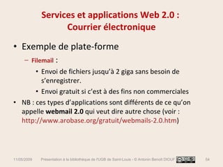 Services et applications Web 2.0 :  Courrier électronique Exemple de plate-forme Filemail  :  Envoi de fichiers jusqu’à 2 giga sans besoin de s’enregistrer.  Envoi gratuit si c’est à des fins non commerciales NB : ces types d’applications sont différents de ce qu’on appelle  webmail 2.0  qui veut dire autre chose (voir :  http://www.arobase.org/gratuit/webmails-2.0.htm )  11/05/2009 Présentation à la bibliothèque de l'UGB de Saint-Louis - © Antonin Benoît DIOUF 