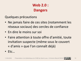 Quelques précautions Ne jamais faire de ces sites (notamment les réseaux sociaux) des cercles de confiance En dire le moins sur soi Faire attention à toute offre d’amitié, toute invitation suspecte (même sous le couvert « d’amis » que l’on connaît déjà) Etc… Web 2.0 : Dangers 11/05/2009 Présentation à la bibliothèque de l'UGB de Saint-Louis - © Antonin Benoît DIOUF 