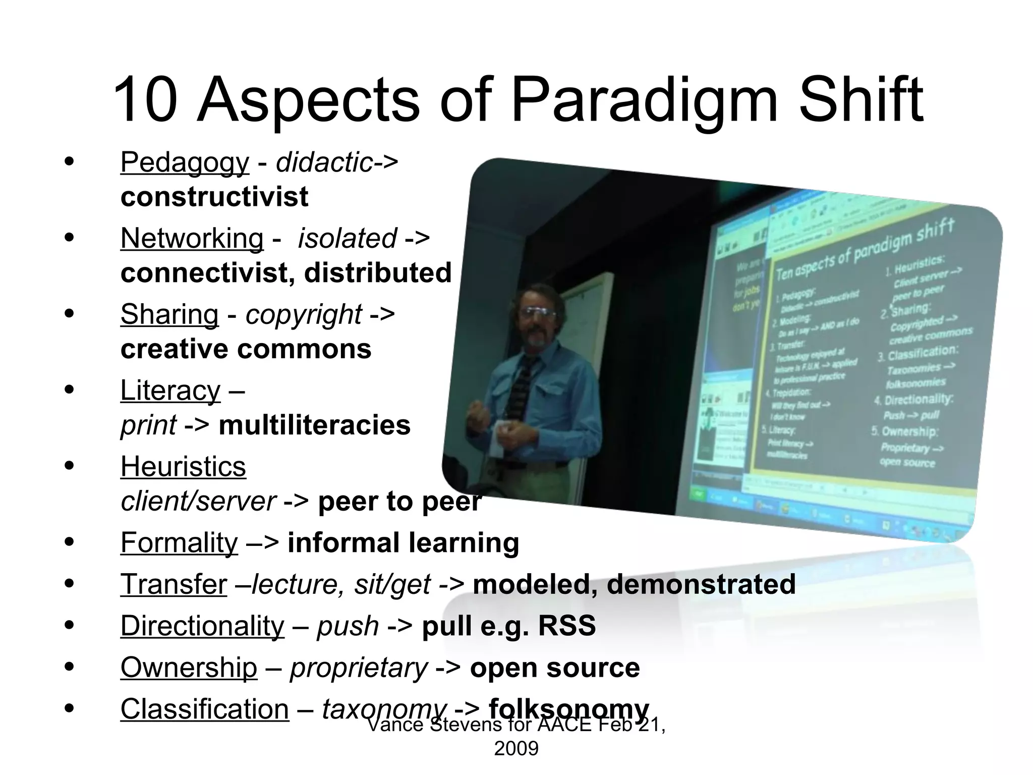 10 Aspects of Paradigm Shift Pedagogy  -  didactic- >  constructivist Networking  -  isolated  -> connectivist, distributed Sharing  -  copyright  -> creative commons Literacy  –  print  ->  multiliteracies Heuristics client/server  ->  peer to peer Formality  – >  informal learning Transfer  – lecture, sit/get ->  modeled, demonstrated Directionality  –  push  ->  pull e.g. RSS Ownership  –  proprietary  ->  open   source Classification  –  taxonomy  ->  folksonomy Vance Stevens for AACE Feb 21, 2009 