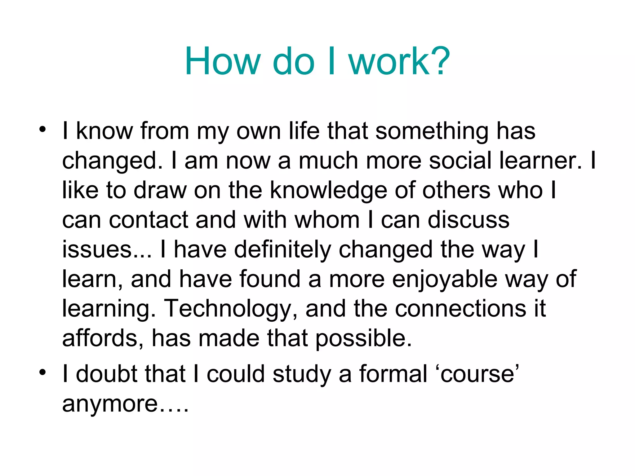 How do I work? I know from my own life that something has changed. I am now a much more social learner. I like to draw on the knowledge of others who I can contact and with whom I can discuss issues... I have definitely changed the way I learn, and have found a more enjoyable way of learning. Technology, and the connections it affords, has made that possible.  I doubt that I could study a formal ‘course’ anymore…. 