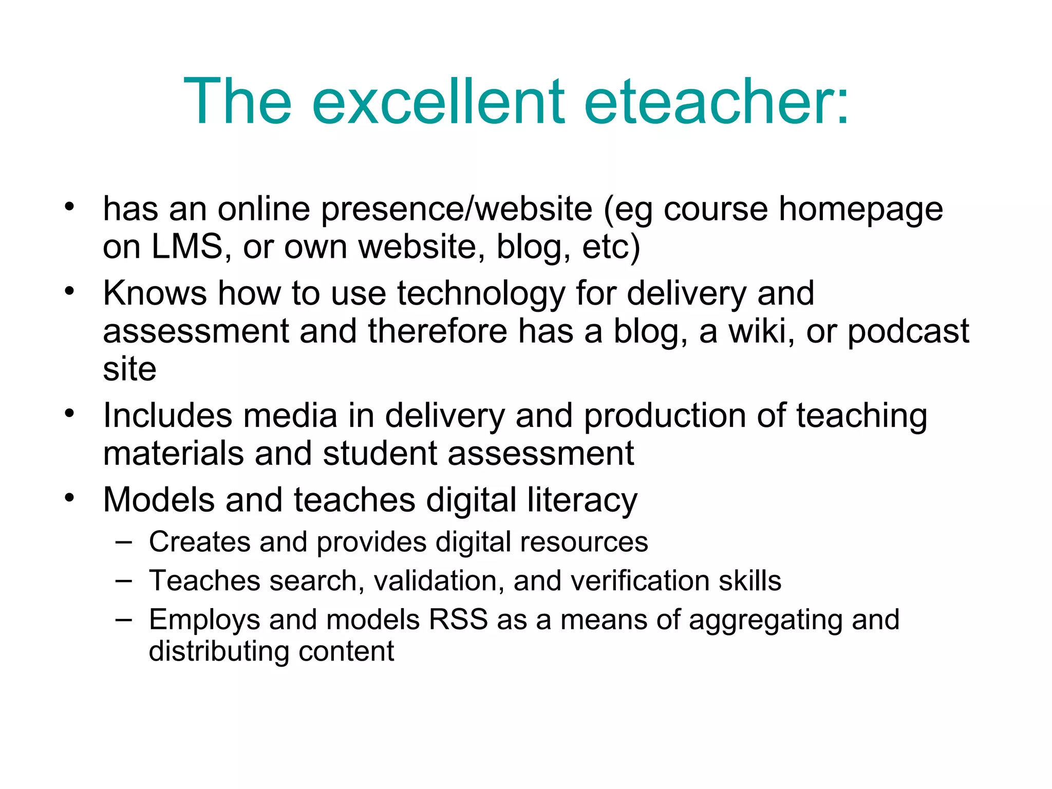 The excellent eteacher:   has an online presence/website (eg course homepage on LMS, or own website, blog, etc)  Knows how to use technology for delivery and assessment and therefore has a blog, a wiki, or podcast site Includes media in delivery and production of teaching materials and student assessment Models and teaches digital literacy  Creates and provides digital resources Teaches search, validation, and verification skills Employs and models RSS as a means of aggregating and distributing content  