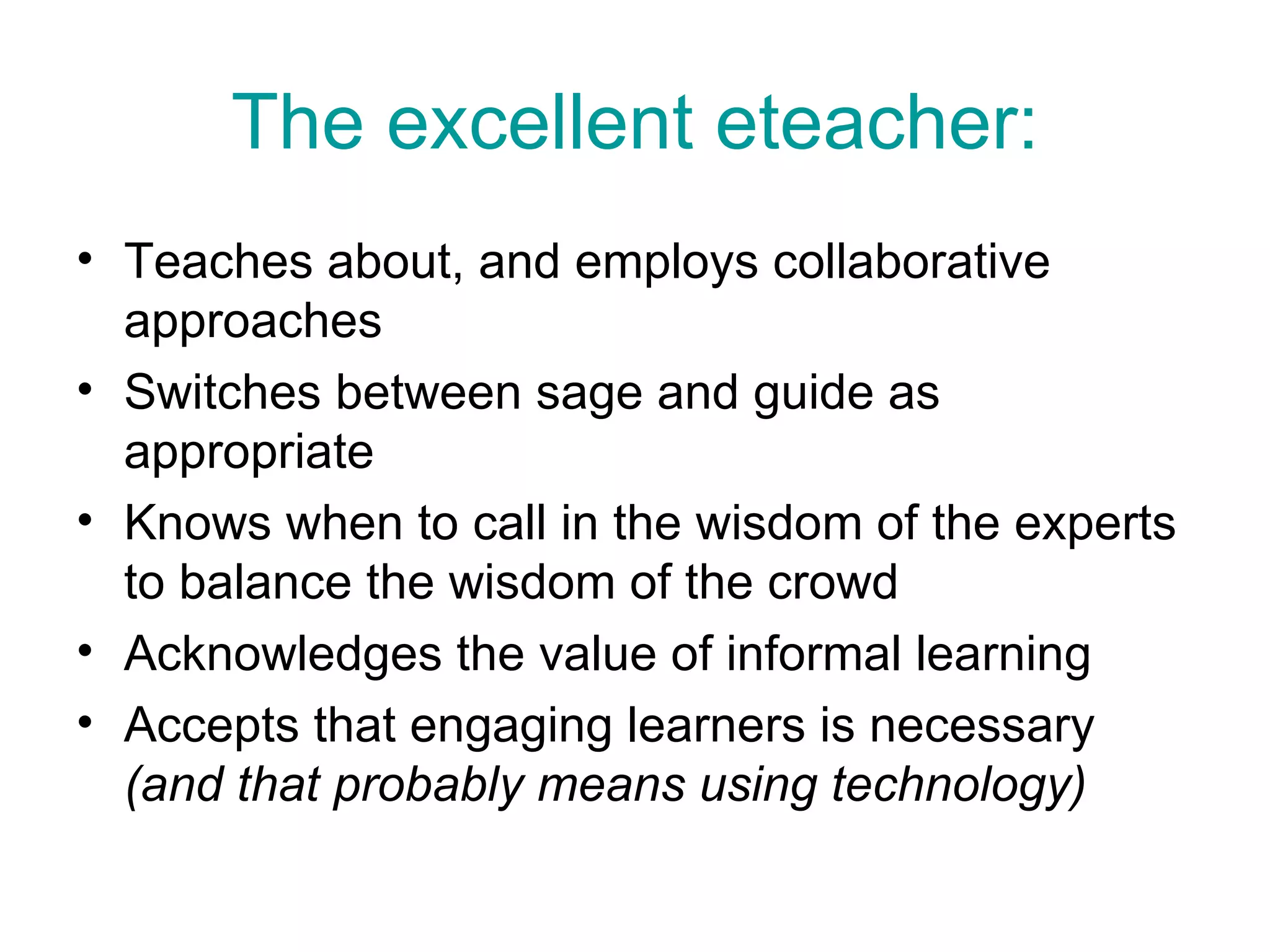The excellent eteacher: Teaches about, and employs collaborative approaches Switches between sage and guide as appropriate  Knows when to call in the wisdom of the experts to balance the wisdom of the crowd Acknowledges the value of informal learning Accepts that engaging learners is necessary  (and that probably means using technology) 