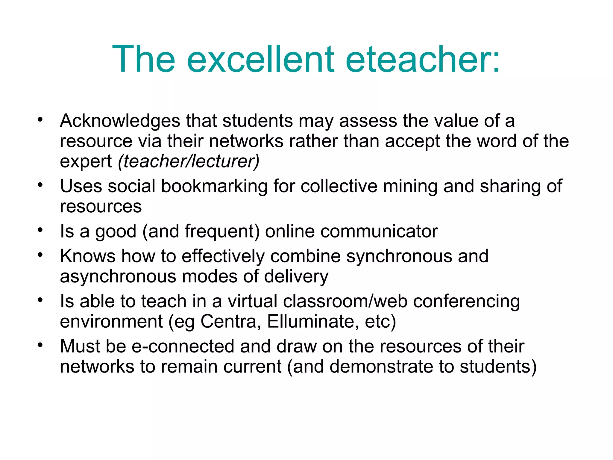 The excellent eteacher: Acknowledges that students may assess the value of a resource via their networks rather than accept the word of the expert  (teacher/lecturer) Uses social bookmarking for collective mining and sharing of resources Is a good (and frequent) online communicator Knows how to effectively combine synchronous and asynchronous modes of delivery Is able to teach in a virtual classroom/web conferencing environment (eg Centra, Elluminate, etc) Must be e-connected and draw on the resources of their networks to remain current (and demonstrate to students)  