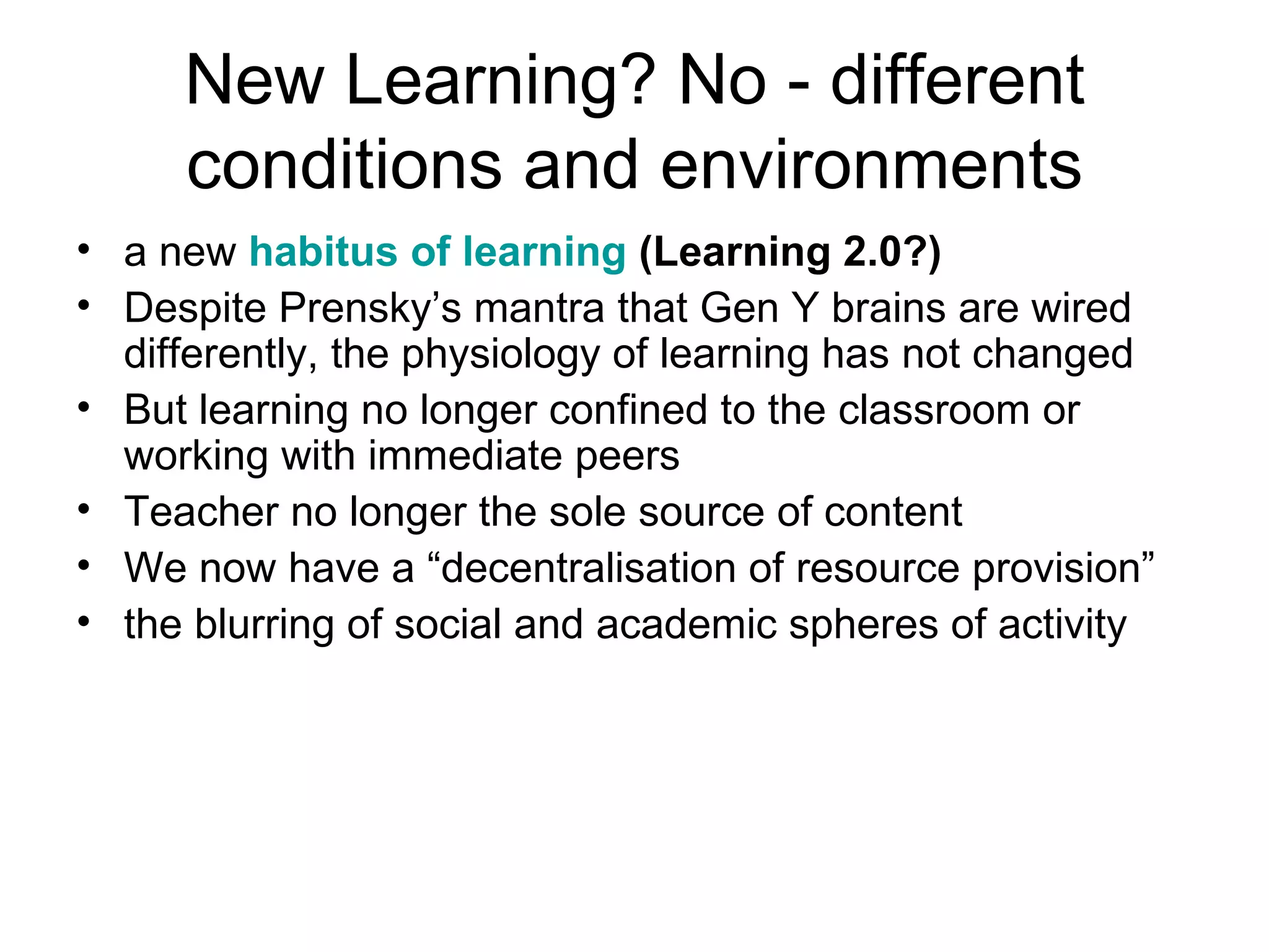 New Learning? No - different conditions and environments a new  habitus of learning  (Learning 2.0?) Despite Prensky’s mantra that Gen Y brains are wired differently, the physiology of learning has not changed But learning no longer confined to the classroom or working with immediate peers Teacher no longer the sole source of content We now have a “decentralisation of resource provision” the blurring of social and academic spheres of activity 