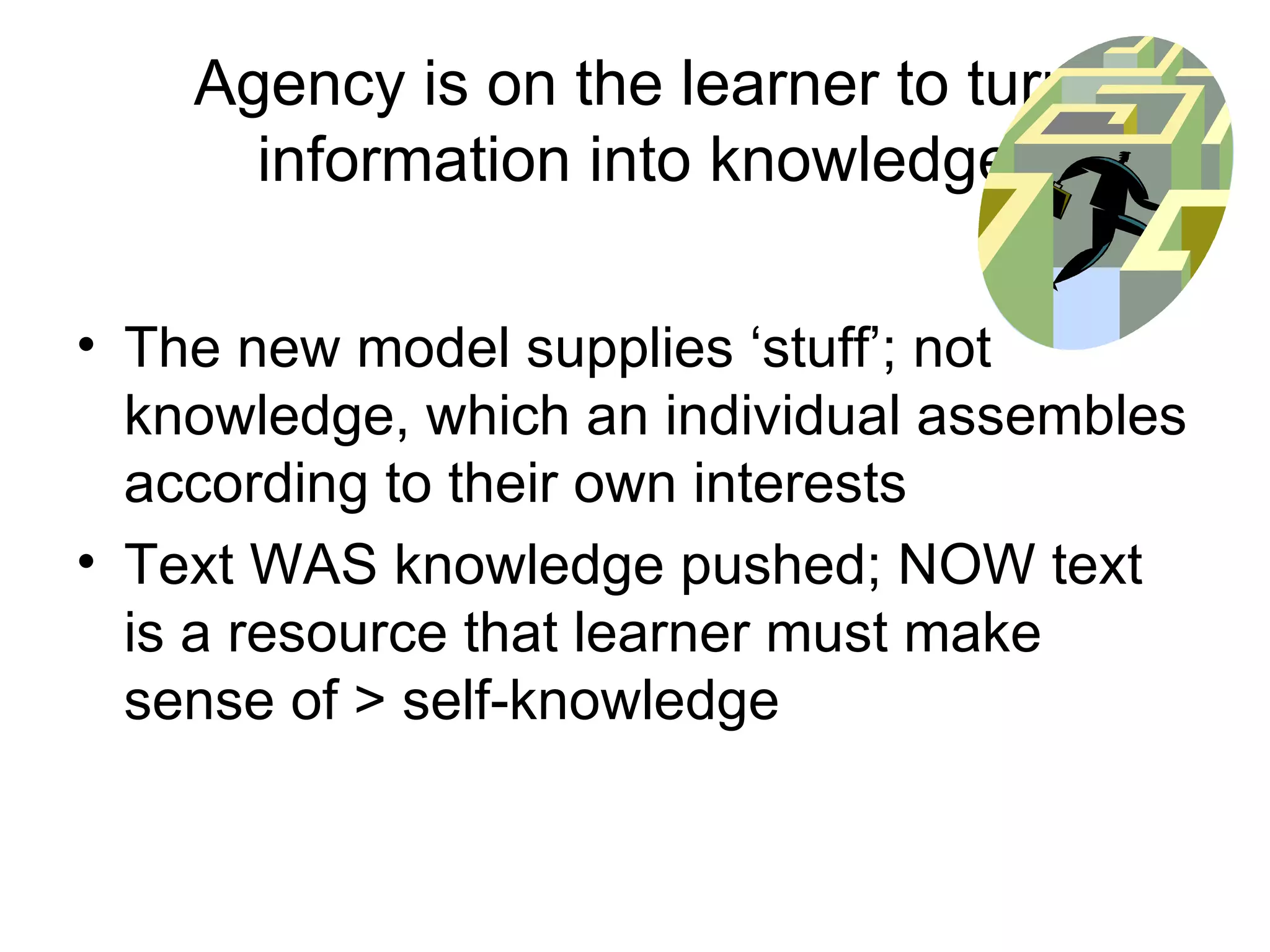 Agency is on the learner to turn information into knowledge The new model supplies ‘stuff’; not knowledge, which an individual assembles according to their own interests Text WAS knowledge pushed; NOW text is a resource that learner must make sense of > self-knowledge 