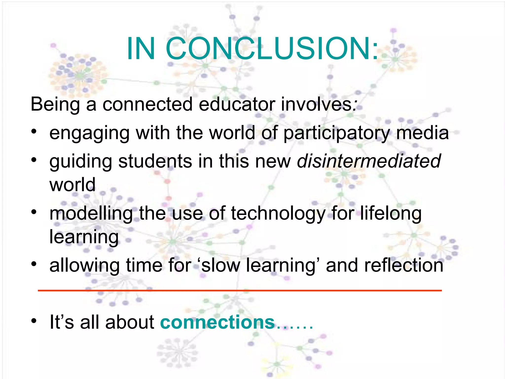 IN CONCLUSION: Being a connected educator   involves :  engaging with the world of participatory media guiding students in this new  disintermediated  world modelling the use of technology for lifelong learning allowing time for ‘slow learning’ and reflection It’s all about  connections …… 