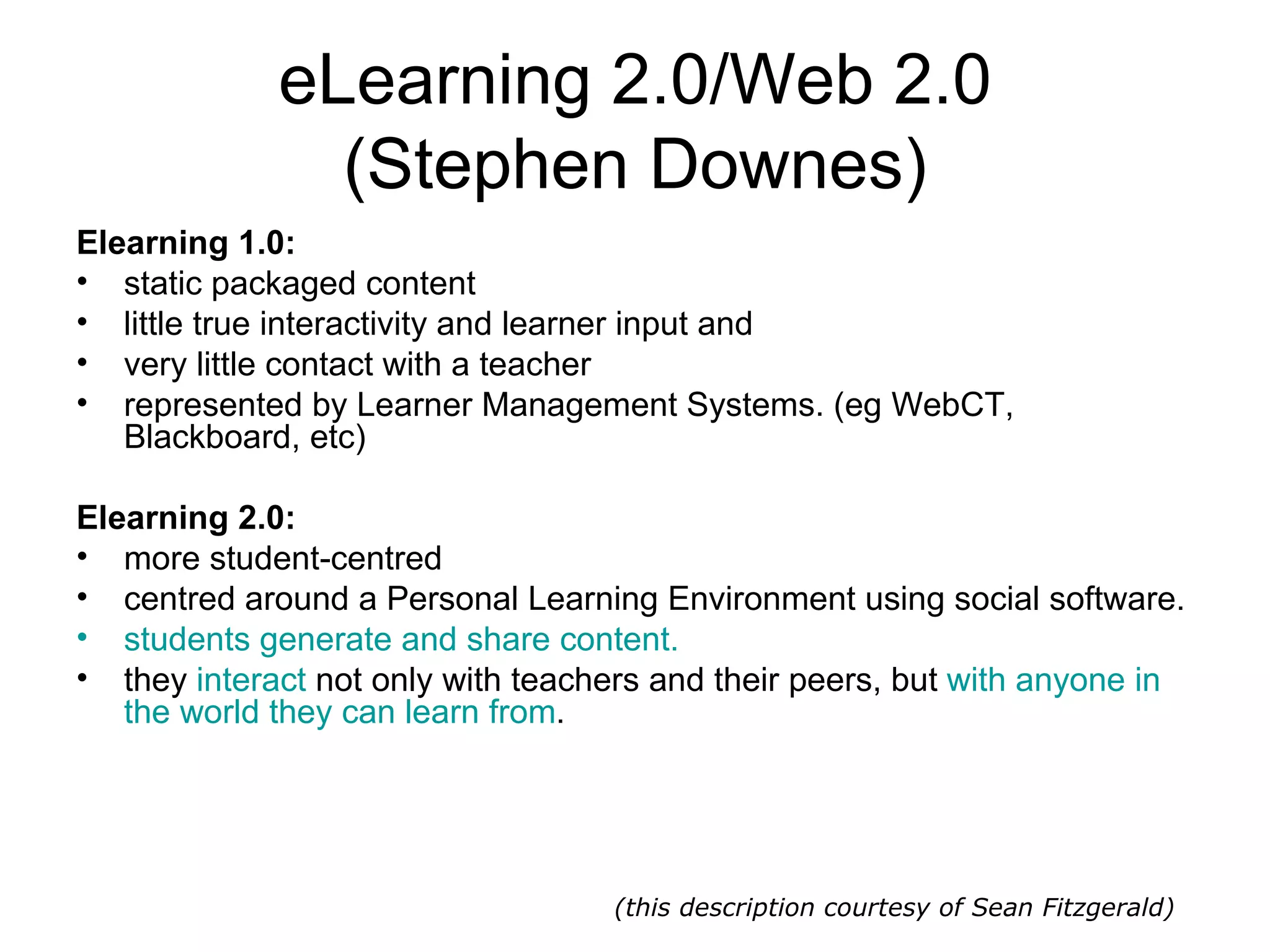 eLearning 2.0/Web 2.0 (Stephen Downes) Elearning 1.0: static packaged content  little true interactivity and learner input and  very little contact with a teacher represented by Learner Management Systems. (eg WebCT, Blackboard, etc)  Elearning 2.0: more student-centred centred around a Personal Learning Environment using social software.  students generate and share content.   they  interact  not only with teachers and their peers, but  with anyone in the world they can learn from . (this description courtesy of Sean Fitzgerald) 
