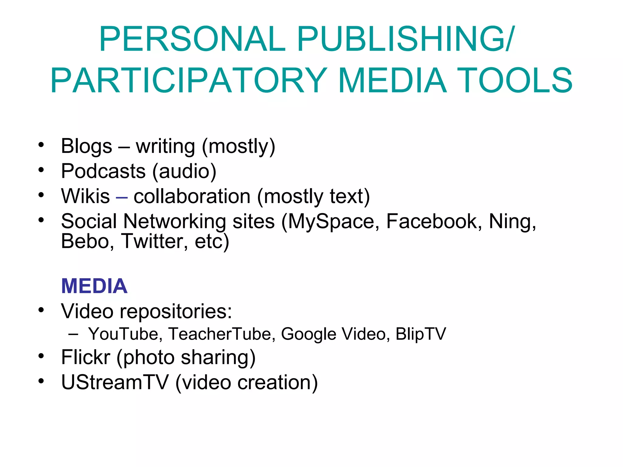 PERSONAL PUBLISHING/  PARTICIPATORY MEDIA TOOLS Blogs – writing (mostly) Podcasts (audio) Wikis  –  collaboration (mostly text) Social Networking sites (MySpace, Facebook, Ning, Bebo, Twitter, etc) MEDIA Video repositories:  YouTube, TeacherTube, Google Video, BlipTV Flickr  (photo sharing) UStreamTV (video creation) 