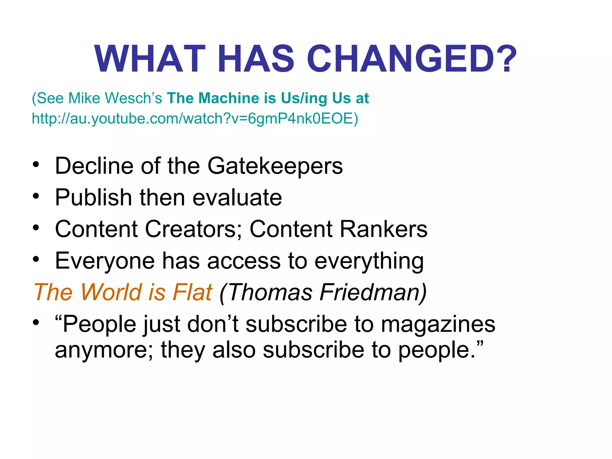WHAT HAS CHANGED? (See Mike Wesch’s  The Machine is Us/ing Us at  http://au.youtube.com/watch?v=6gmP4nk0EOE ) Decline of the Gatekeepers Publish then evaluate Content Creators; Content Rankers Everyone has access to everything The World is Flat  (Thomas Friedman)  “ People just don’t subscribe to magazines anymore; they also subscribe to people.” 
