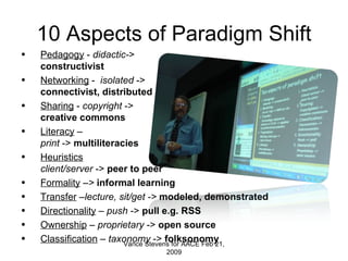 10 Aspects of Paradigm Shift Pedagogy  -  didactic- >  constructivist Networking  -  isolated  -> connectivist, distributed Sharing  -  copyright  -> creative commons Literacy  –  print  ->  multiliteracies Heuristics client/server  ->  peer to peer Formality  – >  informal learning Transfer  – lecture, sit/get ->  modeled, demonstrated Directionality  –  push  ->  pull e.g. RSS Ownership  –  proprietary  ->  open   source Classification  –  taxonomy  ->  folksonomy Vance Stevens for AACE Feb 21, 2009 