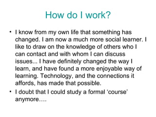 How do I work? I know from my own life that something has changed. I am now a much more social learner. I like to draw on the knowledge of others who I can contact and with whom I can discuss issues... I have definitely changed the way I learn, and have found a more enjoyable way of learning. Technology, and the connections it affords, has made that possible.  I doubt that I could study a formal ‘course’ anymore…. 