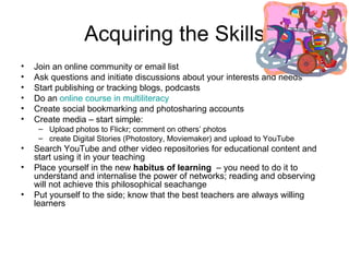 Acquiring the Skills Join an online community or email list Ask questions and initiate discussions about your interests and needs Start publishing or tracking blogs, podcasts Do an  online course in multiliteracy Create social bookmarking and photosharing accounts Create media – start simple:  Upload photos to Flickr; comment on others’ photos create Digital Stories (Photostory, Moviemaker) and upload to YouTube Search YouTube and other video repositories for educational content and start using it in your teaching  Place yourself in the new  habitus of learning   – you need to do it to understand and internalise the power of networks; reading and observing will not achieve this philosophical seachange  Put yourself to the side; know that the best teachers are always willing learners 