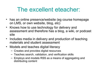 The excellent eteacher:   has an online presence/website (eg course homepage on LMS, or own website, blog, etc)  Knows how to use technology for delivery and assessment and therefore has a blog, a wiki, or podcast site Includes media in delivery and production of teaching materials and student assessment Models and teaches digital literacy  Creates and provides digital resources Teaches search, validation, and verification skills Employs and models RSS as a means of aggregating and distributing content  