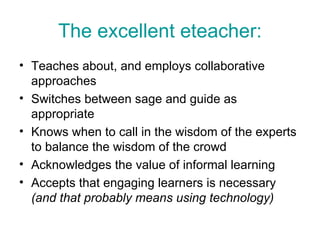 The excellent eteacher: Teaches about, and employs collaborative approaches Switches between sage and guide as appropriate  Knows when to call in the wisdom of the experts to balance the wisdom of the crowd Acknowledges the value of informal learning Accepts that engaging learners is necessary  (and that probably means using technology) 