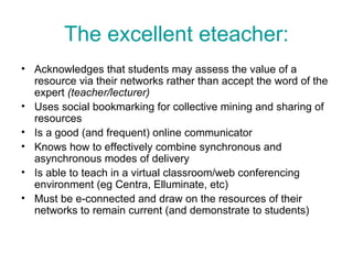 The excellent eteacher: Acknowledges that students may assess the value of a resource via their networks rather than accept the word of the expert  (teacher/lecturer) Uses social bookmarking for collective mining and sharing of resources Is a good (and frequent) online communicator Knows how to effectively combine synchronous and asynchronous modes of delivery Is able to teach in a virtual classroom/web conferencing environment (eg Centra, Elluminate, etc) Must be e-connected and draw on the resources of their networks to remain current (and demonstrate to students)  