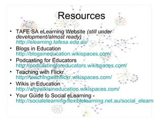 Resources TAFE SA eLearning Website  (still under development/almost ready)  http://elearning.tafesa.edu.au/   Blogs in Education  http://blogsineducation.wikispaces.com/ Podcasting for Educators  http://podcastingforeducators.wikispaces.com/ Teaching with Flickr  http://teachingwithflickr.wikispaces.com/ Wikis in Education  http://whywikisineducation.wikispaces.com/ Your Guide to Social eLearning -  http://socialelearning.flexiblelearning.net.au/social_elearning/index.htm 