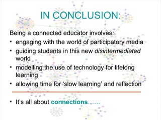 IN CONCLUSION: Being a connected educator   involves :  engaging with the world of participatory media guiding students in this new  disintermediated  world modelling the use of technology for lifelong learning allowing time for ‘slow learning’ and reflection It’s all about  connections …… 