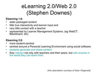 eLearning 2.0/Web 2.0 (Stephen Downes) Elearning 1.0: static packaged content  little true interactivity and learner input and  very little contact with a teacher represented by Learner Management Systems. (eg WebCT, Blackboard, etc)  Elearning 2.0: more student-centred centred around a Personal Learning Environment using social software.  students generate and share content.   they  interact  not only with teachers and their peers, but  with anyone in the world they can learn from . (this description courtesy of Sean Fitzgerald) 
