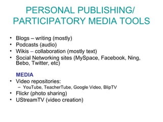 PERSONAL PUBLISHING/  PARTICIPATORY MEDIA TOOLS Blogs – writing (mostly) Podcasts (audio) Wikis  –  collaboration (mostly text) Social Networking sites (MySpace, Facebook, Ning, Bebo, Twitter, etc) MEDIA Video repositories:  YouTube, TeacherTube, Google Video, BlipTV Flickr  (photo sharing) UStreamTV (video creation) 