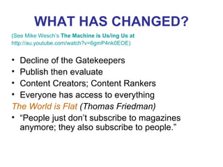 WHAT HAS CHANGED? (See Mike Wesch’s  The Machine is Us/ing Us at  http://au.youtube.com/watch?v=6gmP4nk0EOE ) Decline of the Gatekeepers Publish then evaluate Content Creators; Content Rankers Everyone has access to everything The World is Flat  (Thomas Friedman)  “ People just don’t subscribe to magazines anymore; they also subscribe to people.” 