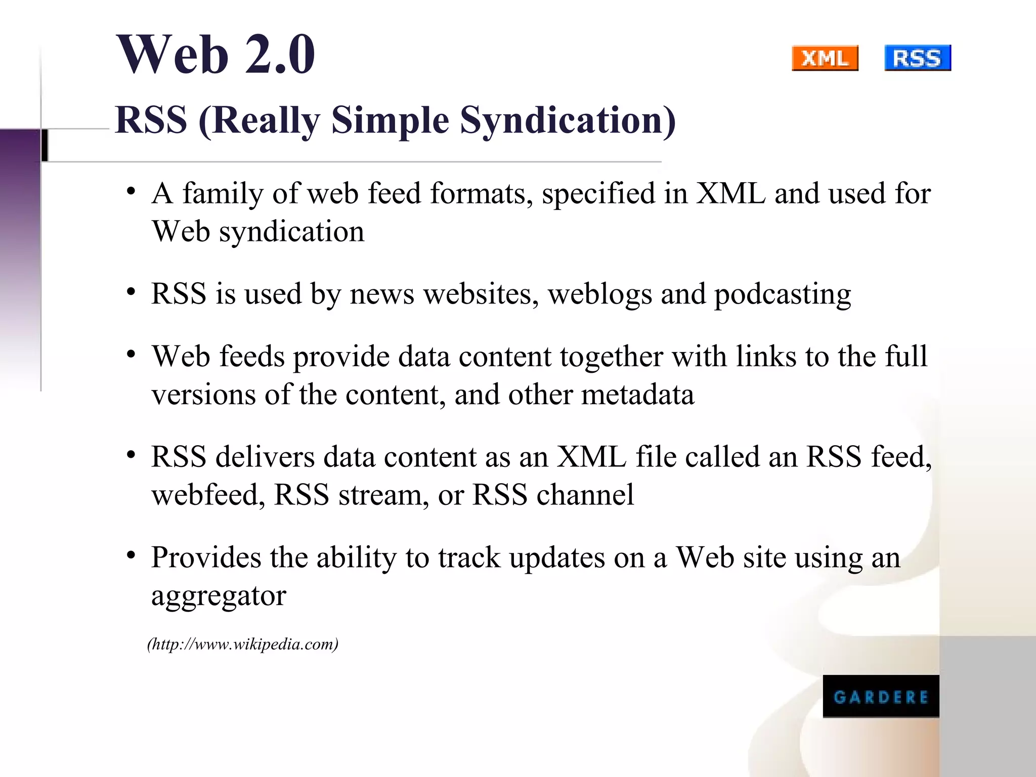 Web 2.0
RSS (Really Simple Syndication)
• A family of web feed formats, specified in XML and used for
  Web syndication
• RSS is used by news websites, weblogs and podcasting
• Web feeds provide data content together with links to the full
  versions of the content, and other metadata
• RSS delivers data content as an XML file called an RSS feed,
  webfeed, RSS stream, or RSS channel
• Provides the ability to track updates on a Web site using an
  aggregator
 (http://www.wikipedia.com)
 