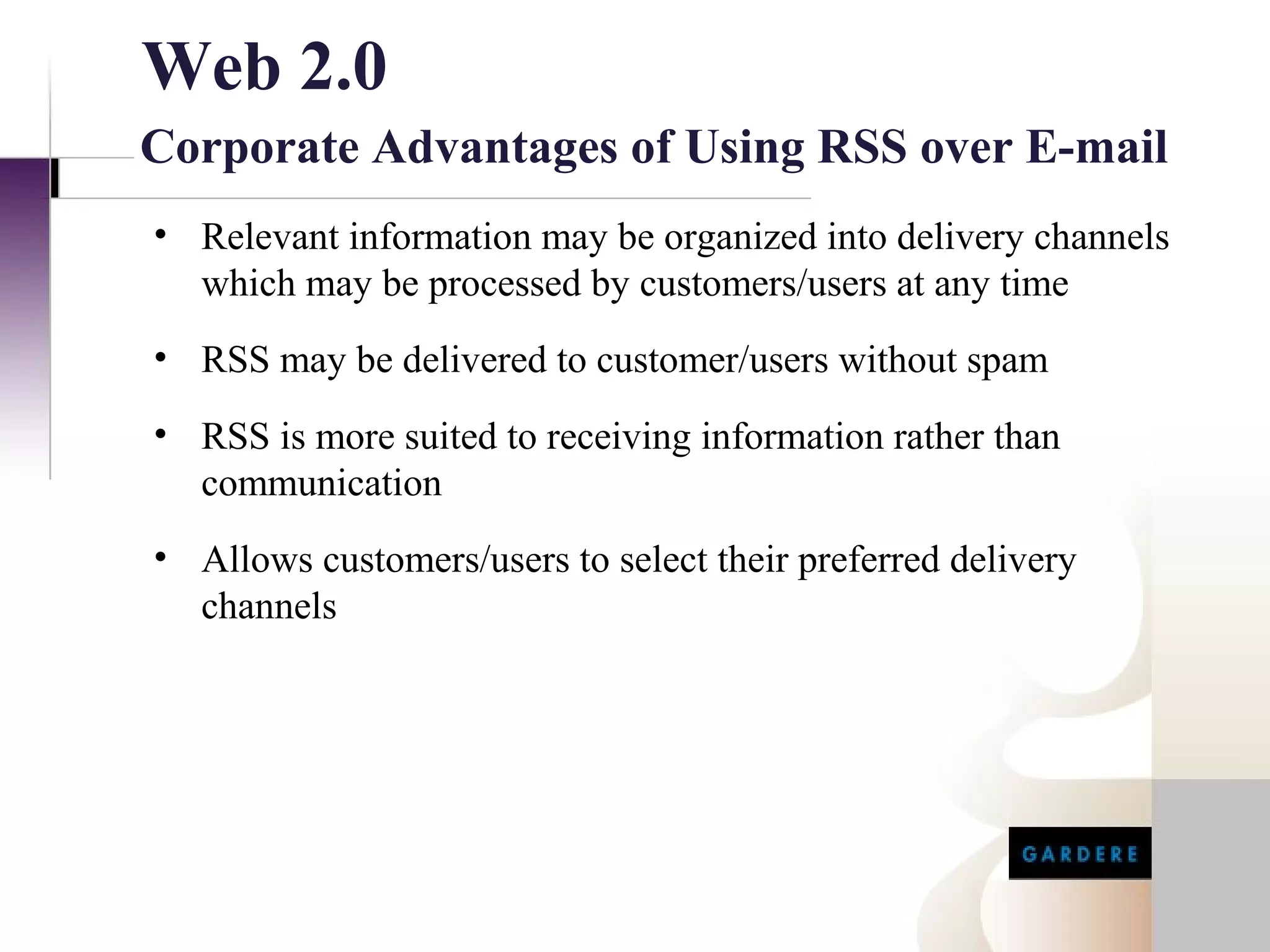Web 2.0
Corporate Advantages of Using RSS over E-mail
• Relevant information may be organized into delivery channels
  which may be processed by customers/users at any time
• RSS may be delivered to customer/users without spam
• RSS is more suited to receiving information rather than
  communication
• Allows customers/users to select their preferred delivery
  channels
 