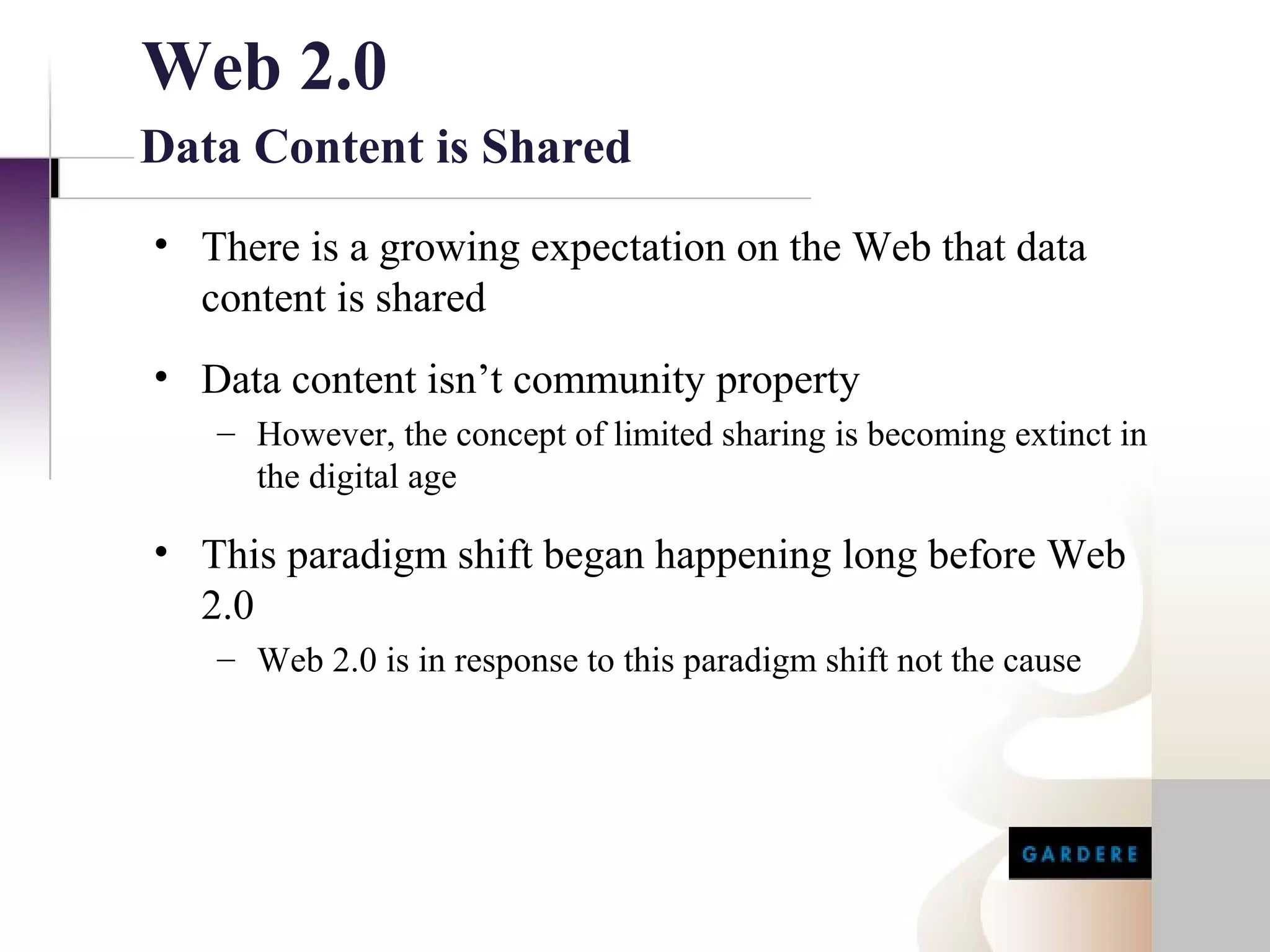 Web 2.0
Data Content is Shared
• There is a growing expectation on the Web that data
  content is shared
• Data content isn’t community property
   – However, the concept of limited sharing is becoming extinct in
     the digital age

• This paradigm shift began happening long before Web
  2.0
   – Web 2.0 is in response to this paradigm shift not the cause
 