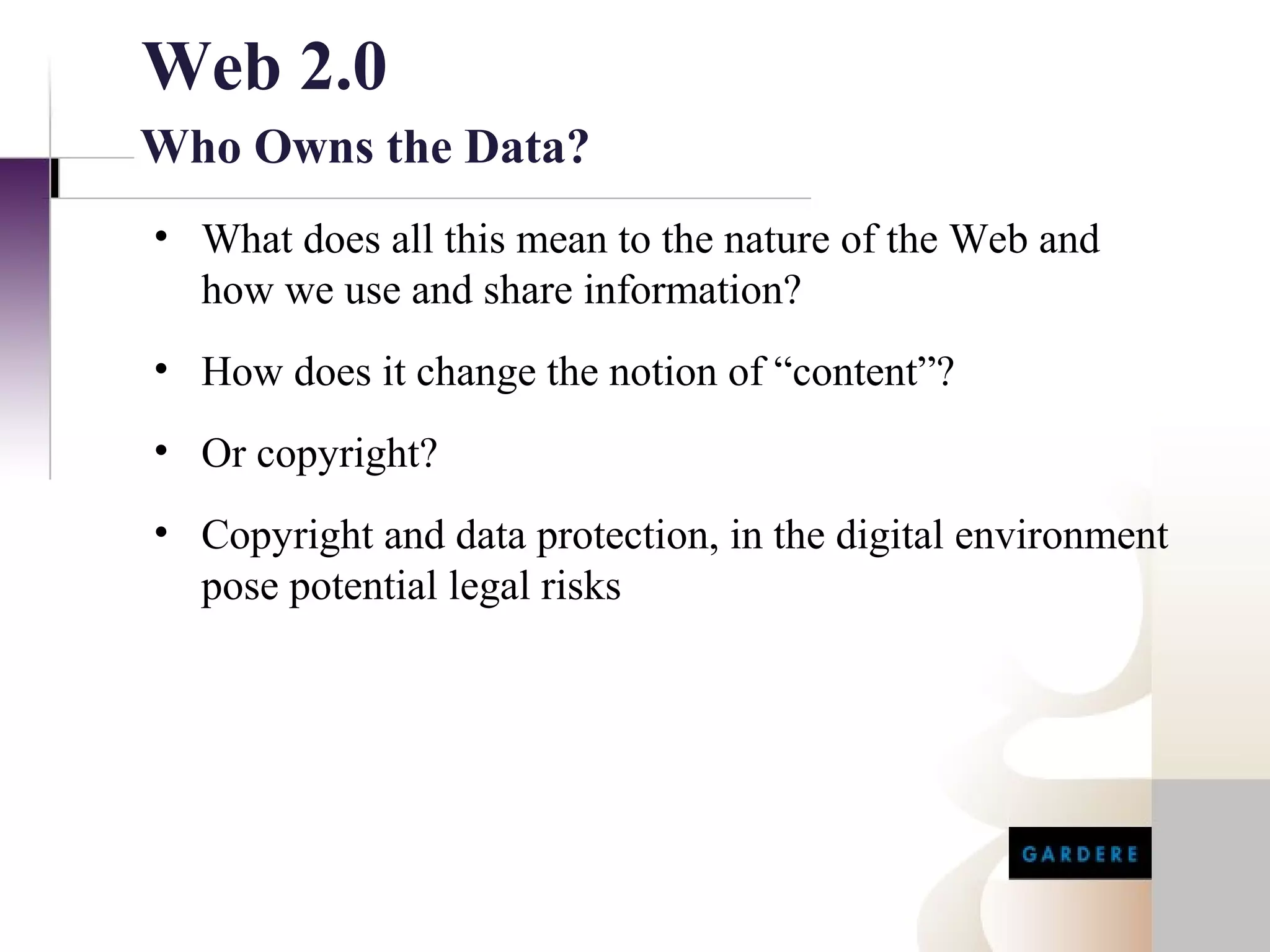 Web 2.0
Who Owns the Data?
• What does all this mean to the nature of the Web and
  how we use and share information?
• How does it change the notion of “content”?
• Or copyright?
• Copyright and data protection, in the digital environment
  pose potential legal risks
 