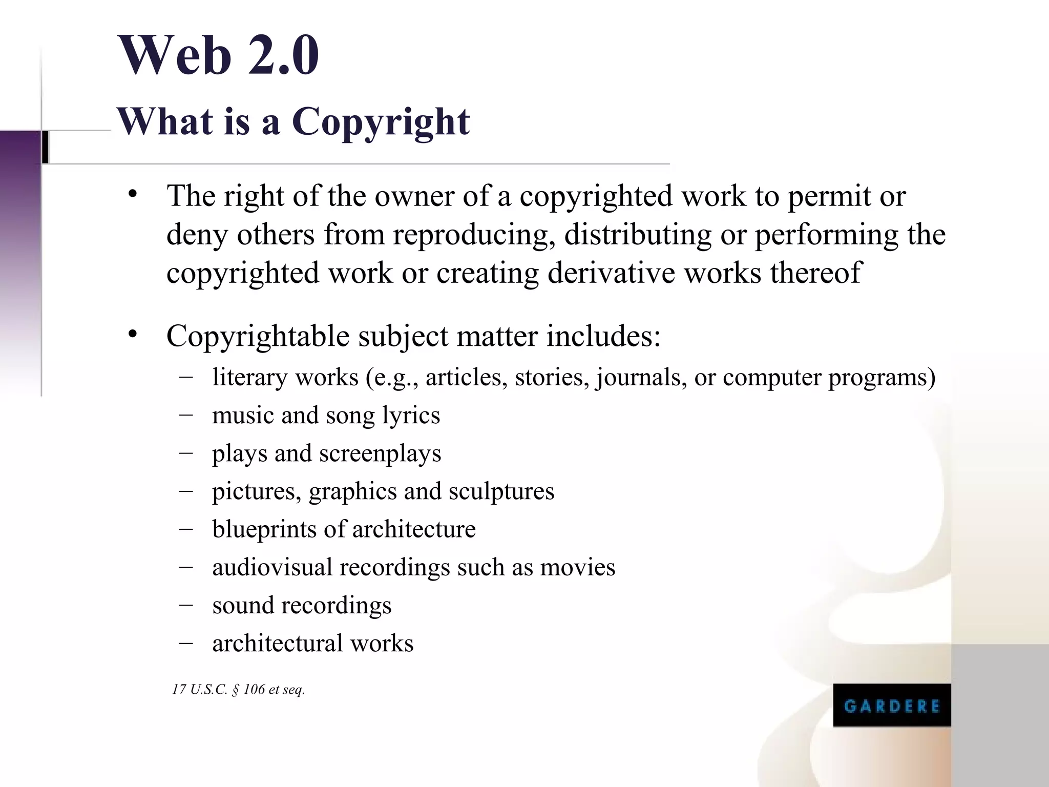Web 2.0
What is a Copyright
• The right of the owner of a copyrighted work to permit or
  deny others from reproducing, distributing or performing the
  copyrighted work or creating derivative works thereof
• Copyrightable subject matter includes:
    –    literary works (e.g., articles, stories, journals, or computer programs)
    –    music and song lyrics
    –    plays and screenplays
    –    pictures, graphics and sculptures
    –    blueprints of architecture
    –    audiovisual recordings such as movies
    –    sound recordings
    –    architectural works
   17 U.S.C. § 106 et seq.
 