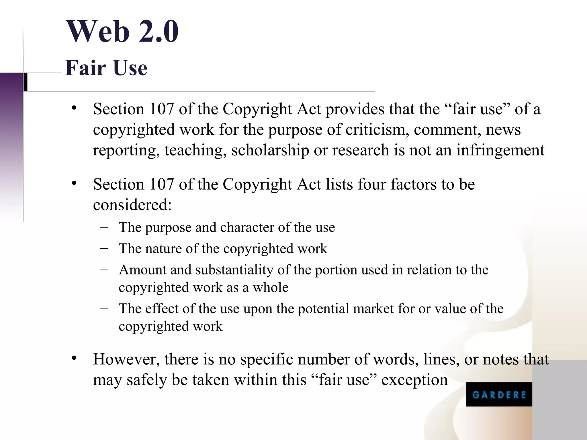 Web 2.0
Fair Use
• Section 107 of the Copyright Act provides that the “fair use” of a
  copyrighted work for the purpose of criticism, comment, news
  reporting, teaching, scholarship or research is not an infringement
• Section 107 of the Copyright Act lists four factors to be
  considered:
    – The purpose and character of the use
    – The nature of the copyrighted work
    – Amount and substantiality of the portion used in relation to the
      copyrighted work as a whole
    – The effect of the use upon the potential market for or value of the
      copyrighted work

• However, there is no specific number of words, lines, or notes that
  may safely be taken within this “fair use” exception
 