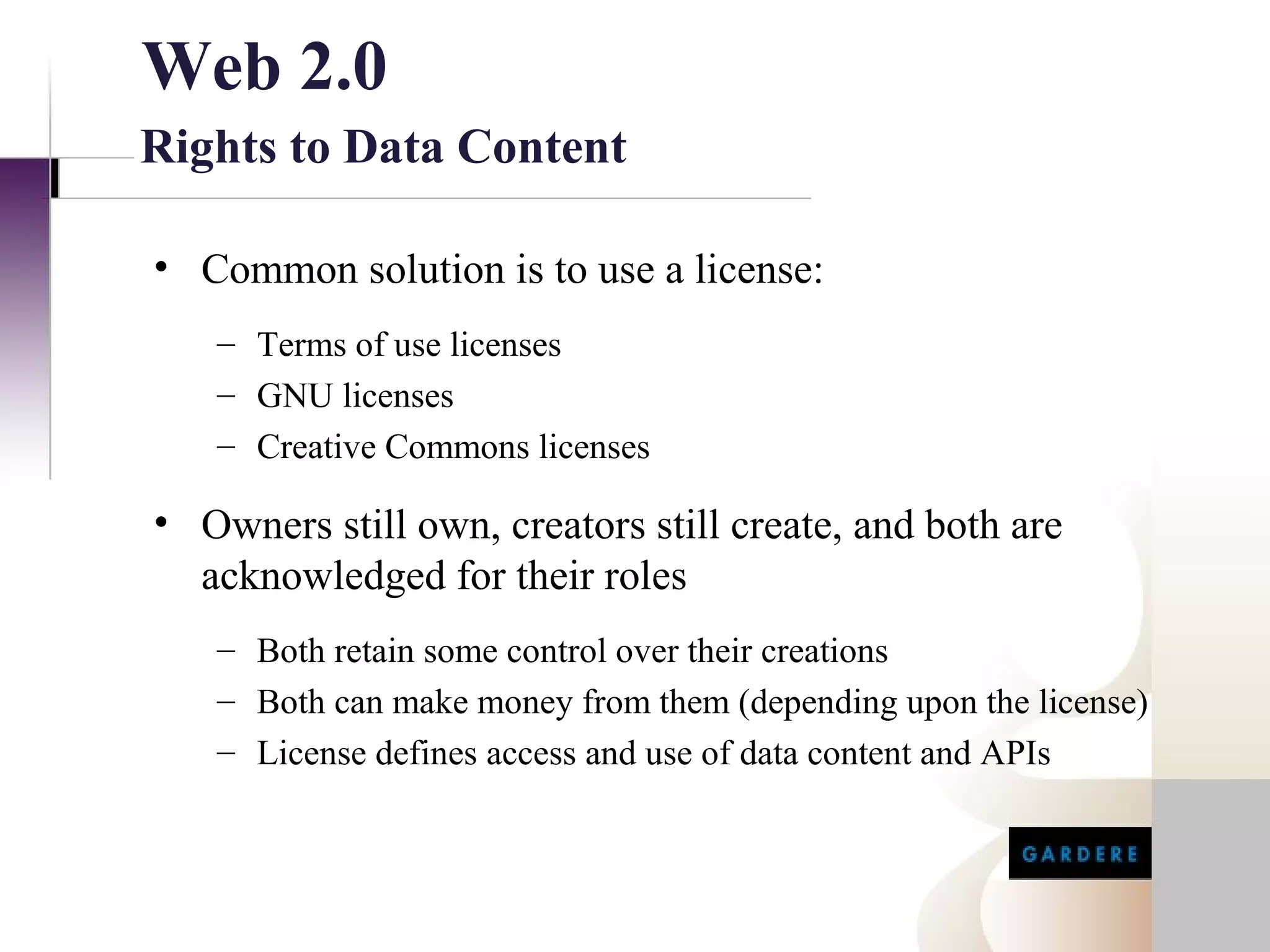 Web 2.0
Rights to Data Content

• Common solution is to use a license:
   – Terms of use licenses
   – GNU licenses
   – Creative Commons licenses

• Owners still own, creators still create, and both are
  acknowledged for their roles
   – Both retain some control over their creations
   – Both can make money from them (depending upon the license)
   – License defines access and use of data content and APIs
 