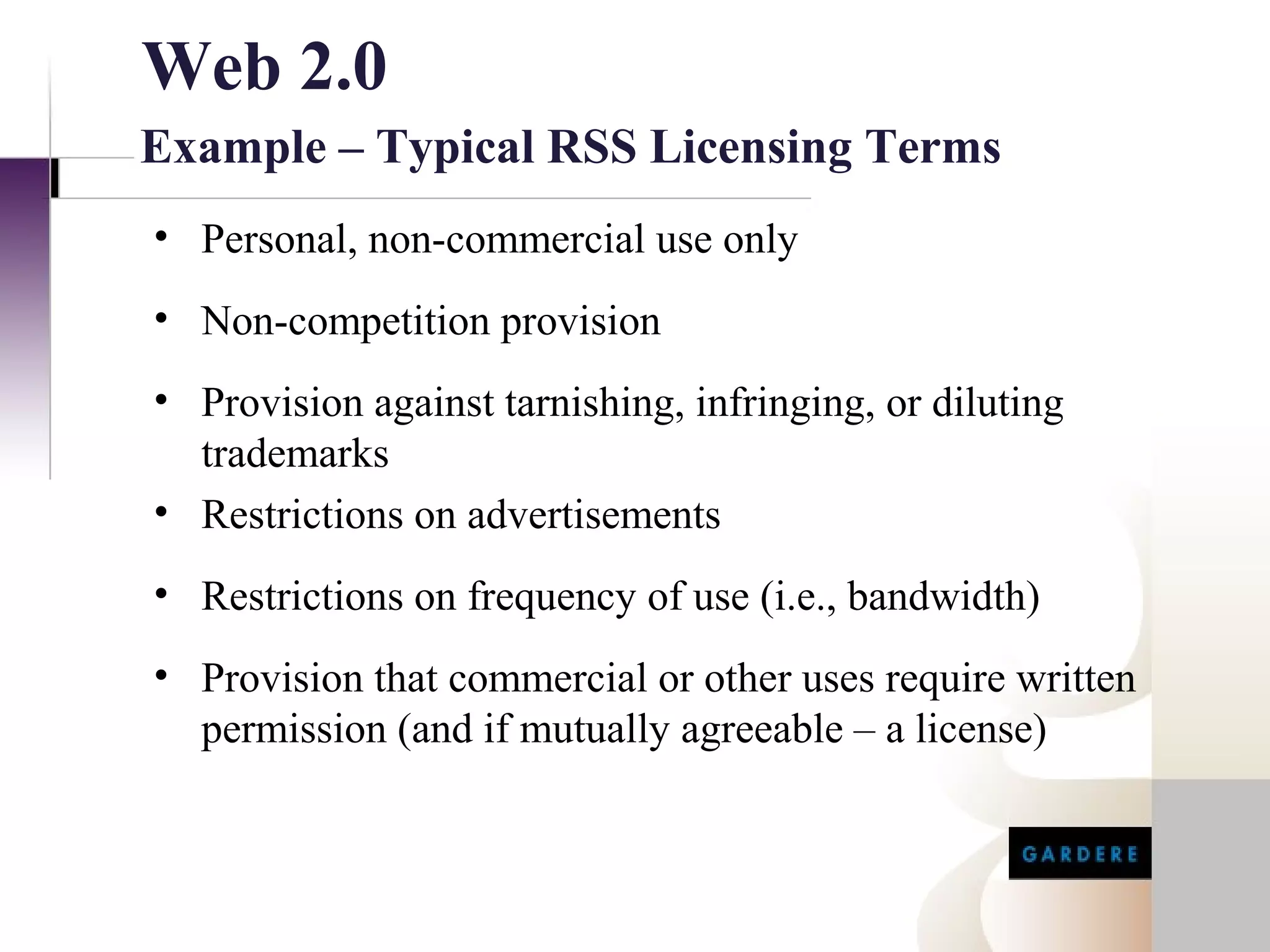Web 2.0
Example – Typical RSS Licensing Terms
• Personal, non-commercial use only
• Non-competition provision
• Provision against tarnishing, infringing, or diluting
  trademarks
• Restrictions on advertisements
• Restrictions on frequency of use (i.e., bandwidth)
• Provision that commercial or other uses require written
  permission (and if mutually agreeable – a license)
 