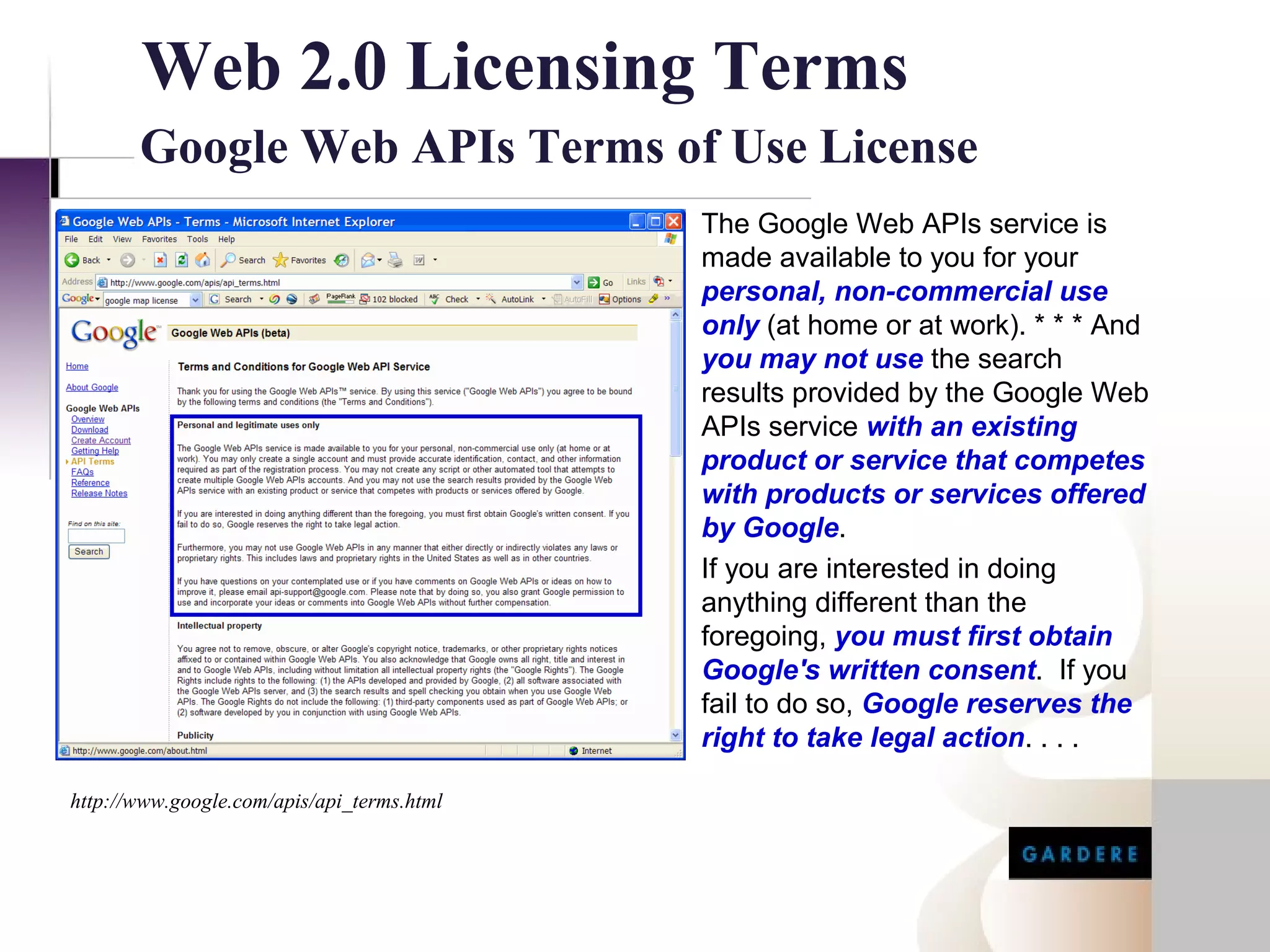 Web 2.0 Licensing Terms
       Google Web APIs Terms of Use License
                                            The Google Web APIs service is
                                            made available to you for your
                                            personal, non-commercial use
                                            only (at home or at work). * * * And
                                            you may not use the search
                                            results provided by the Google Web
                                            APIs service with an existing
                                            product or service that competes
                                            with products or services offered
                                            by Google.
                                            If you are interested in doing
                                            anything different than the
                                            foregoing, you must first obtain
                                            Google's written consent. If you
                                            fail to do so, Google reserves the
                                            right to take legal action. . . .

http://www.google.com/apis/api_terms.html
 