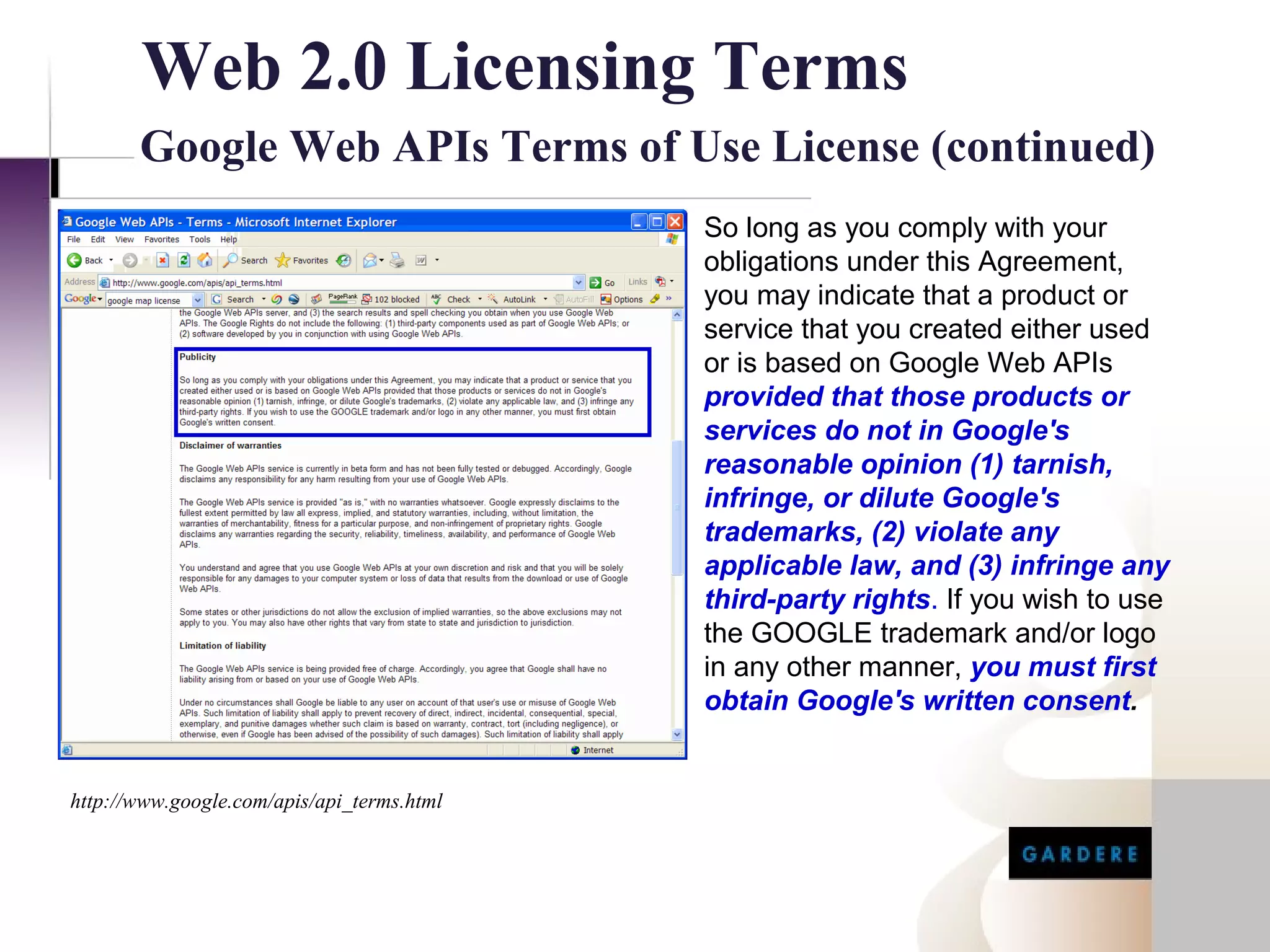Web 2.0 Licensing Terms
       Google Web APIs Terms of Use License (continued)
                                            So long as you comply with your
                                            obligations under this Agreement,
                                            you may indicate that a product or
                                            service that you created either used
                                            or is based on Google Web APIs
                                            provided that those products or
                                            services do not in Google's
                                            reasonable opinion (1) tarnish,
                                            infringe, or dilute Google's
                                            trademarks, (2) violate any
                                            applicable law, and (3) infringe any
                                            third-party rights. If you wish to use
                                            the GOOGLE trademark and/or logo
                                            in any other manner, you must first
                                            obtain Google's written consent.


http://www.google.com/apis/api_terms.html
 