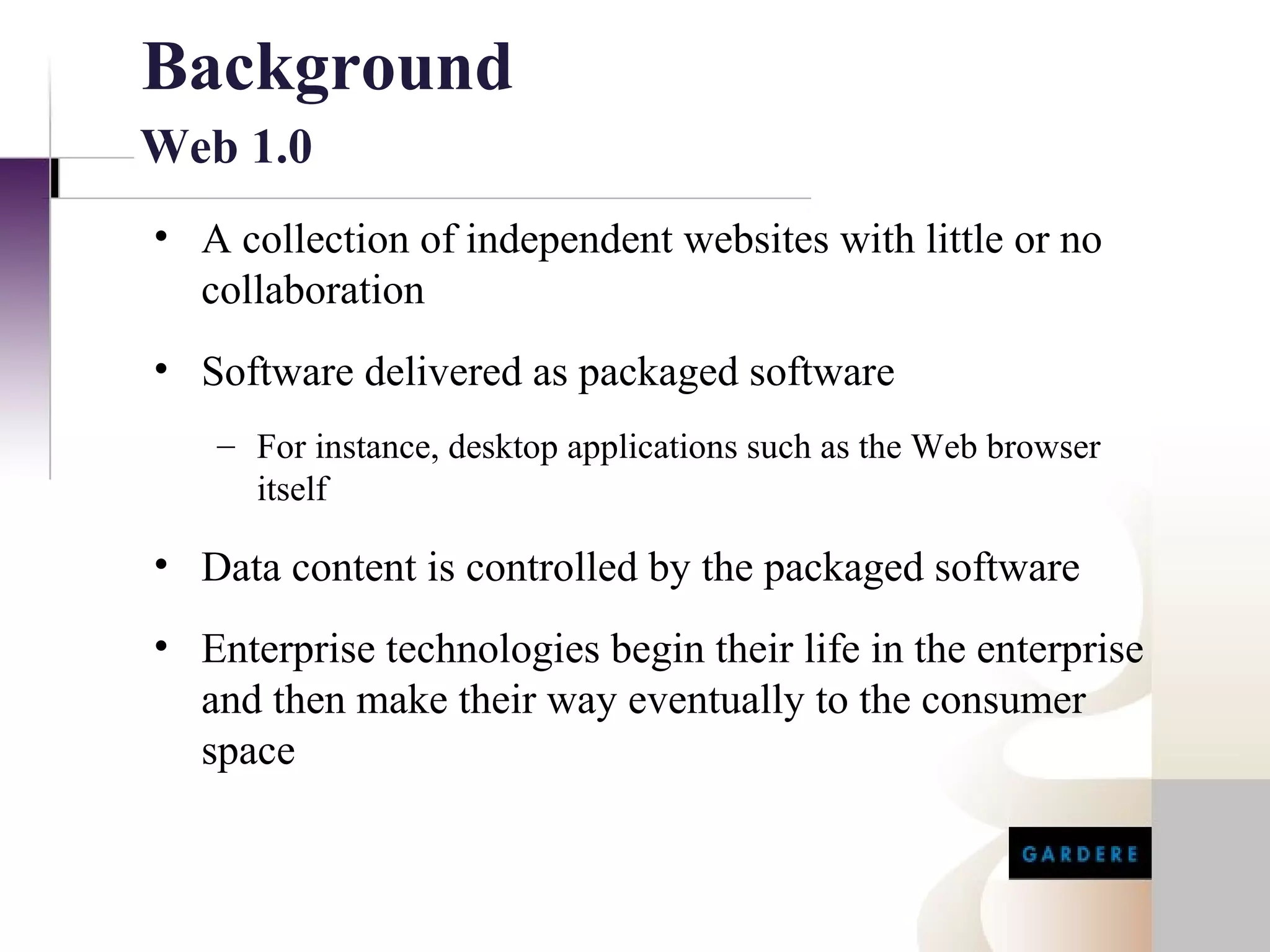 Background
Web 1.0
• A collection of independent websites with little or no
  collaboration
• Software delivered as packaged software
   – For instance, desktop applications such as the Web browser
     itself

• Data content is controlled by the packaged software
• Enterprise technologies begin their life in the enterprise
  and then make their way eventually to the consumer
  space
 
