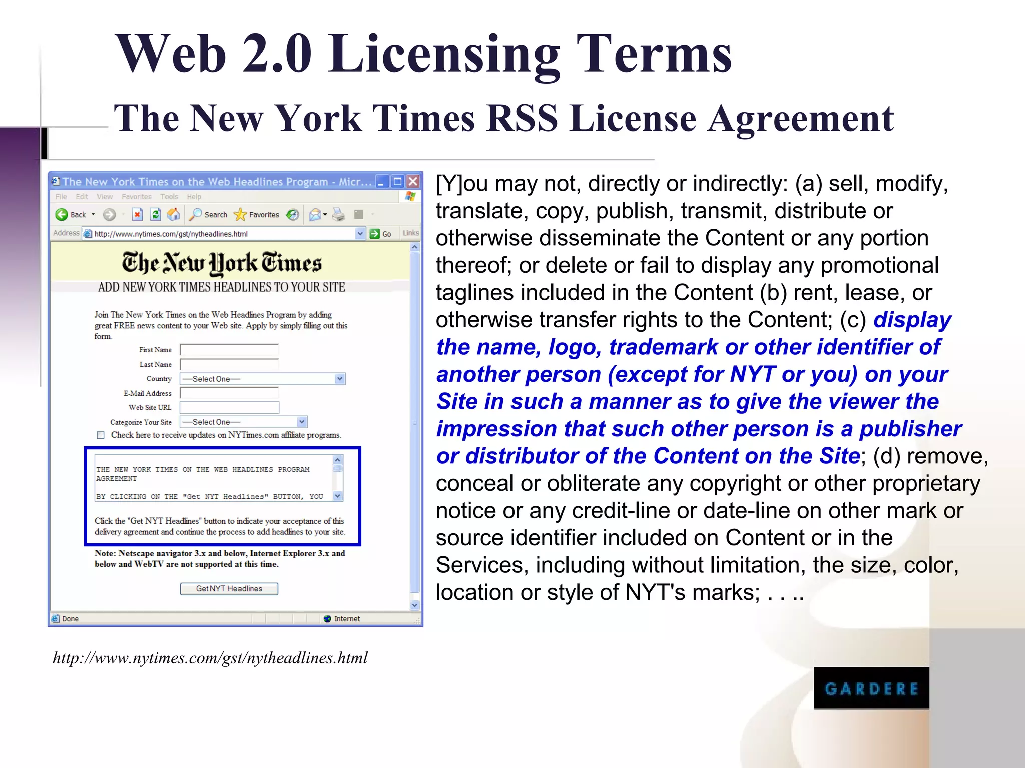 Web 2.0 Licensing Terms
        The New York Times RSS License Agreement
                                               [Y]ou may not, directly or indirectly: (a) sell, modify,
                                               translate, copy, publish, transmit, distribute or
                                               otherwise disseminate the Content or any portion
                                               thereof; or delete or fail to display any promotional
                                               taglines included in the Content (b) rent, lease, or
                                               otherwise transfer rights to the Content; (c) display
                                               the name, logo, trademark or other identifier of
                                               another person (except for NYT or you) on your
                                               Site in such a manner as to give the viewer the
                                               impression that such other person is a publisher
                                               or distributor of the Content on the Site; (d) remove,
                                               conceal or obliterate any copyright or other proprietary
                                               notice or any credit-line or date-line on other mark or
                                               source identifier included on Content or in the
                                               Services, including without limitation, the size, color,
                                               location or style of NYT's marks; . . ..

http://www.nytimes.com/gst/nytheadlines.html
 