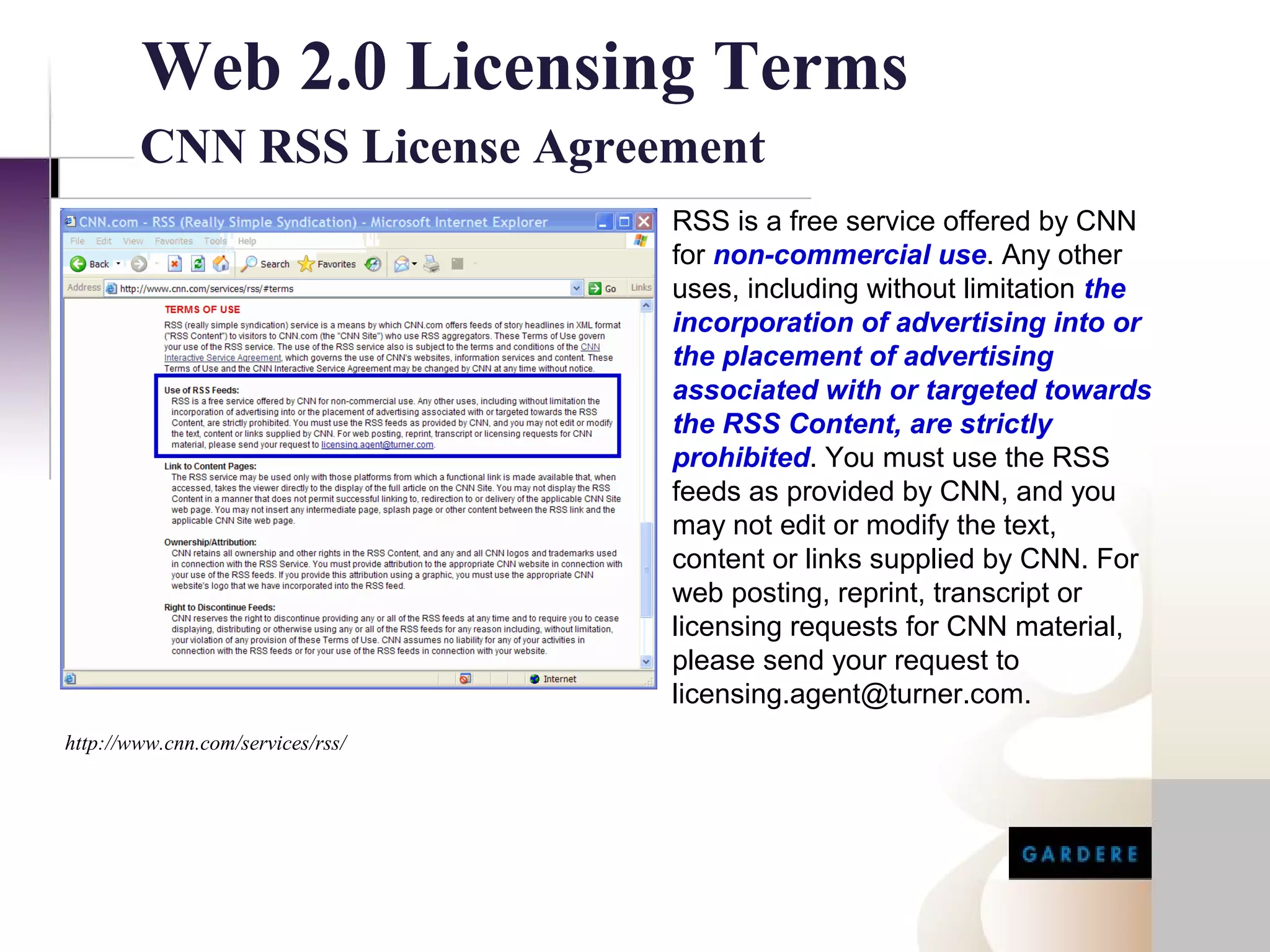Web 2.0 Licensing Terms
        CNN RSS License Agreement
                                   RSS is a free service offered by CNN
                                   for non-commercial use. Any other
                                   uses, including without limitation the
                                   incorporation of advertising into or
                                   the placement of advertising
                                   associated with or targeted towards
                                   the RSS Content, are strictly
                                   prohibited. You must use the RSS
                                   feeds as provided by CNN, and you
                                   may not edit or modify the text,
                                   content or links supplied by CNN. For
                                   web posting, reprint, transcript or
                                   licensing requests for CNN material,
                                   please send your request to
                                   licensing.agent@turner.com.
http://www.cnn.com/services/rss/
 