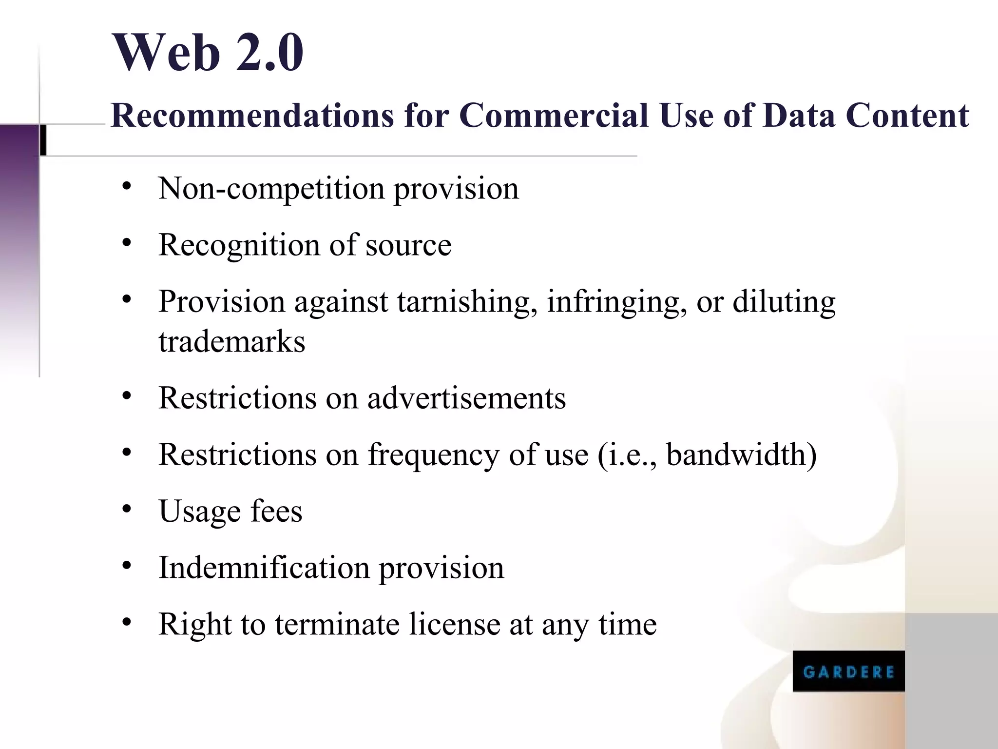Web 2.0
Recommendations for Commercial Use of Data Content
• Non-competition provision
• Recognition of source
• Provision against tarnishing, infringing, or diluting
  trademarks
• Restrictions on advertisements
• Restrictions on frequency of use (i.e., bandwidth)
• Usage fees
• Indemnification provision
• Right to terminate license at any time
 