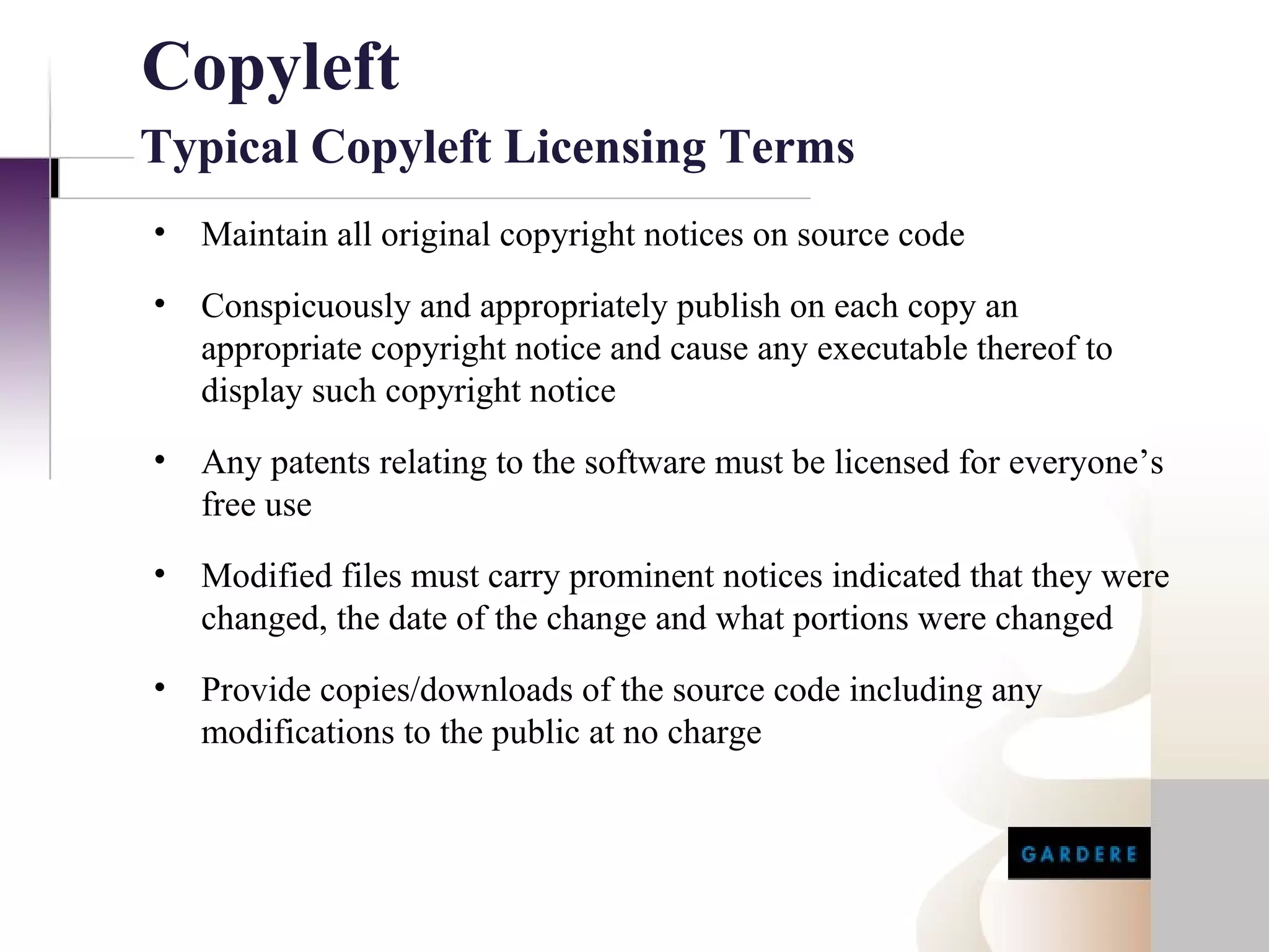 Copyleft
Typical Copyleft Licensing Terms
•   Maintain all original copyright notices on source code
•   Conspicuously and appropriately publish on each copy an
    appropriate copyright notice and cause any executable thereof to
    display such copyright notice
•   Any patents relating to the software must be licensed for everyone’s
    free use
•   Modified files must carry prominent notices indicated that they were
    changed, the date of the change and what portions were changed
•   Provide copies/downloads of the source code including any
    modifications to the public at no charge
 