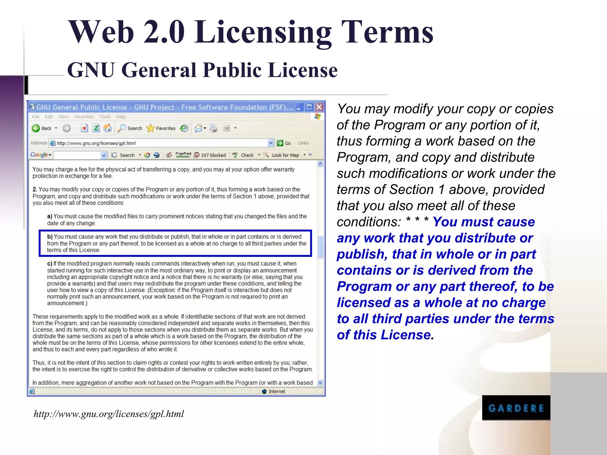 Web 2.0 Licensing Terms
       GNU General Public License
                                            You may modify your copy or copies
                                            of the Program or any portion of it,
                                            thus forming a work based on the
                                            Program, and copy and distribute
                                            such modifications or work under the
                                            terms of Section 1 above, provided
                                            that you also meet all of these
                                            conditions: * * * You must cause
                                            any work that you distribute or
                                            publish, that in whole or in part
                                            contains or is derived from the
                                            Program or any part thereof, to be
                                            licensed as a whole at no charge
                                            to all third parties under the terms
                                            of this License.


http://www.google.com/apis/api_terms.html


http://www.gnu.org/licenses/gpl.html
 