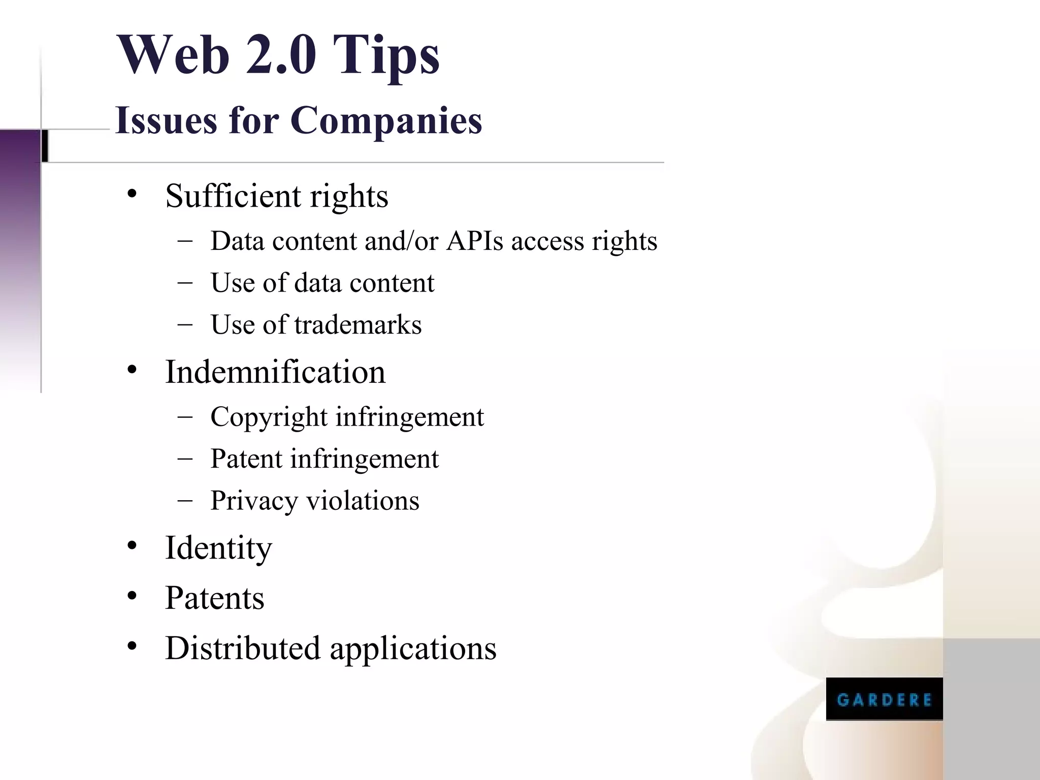 Web 2.0 Tips
Issues for Companies
• Sufficient rights
   – Data content and/or APIs access rights
   – Use of data content
   – Use of trademarks
• Indemnification
   – Copyright infringement
   – Patent infringement
   – Privacy violations
• Identity
• Patents
• Distributed applications
 
