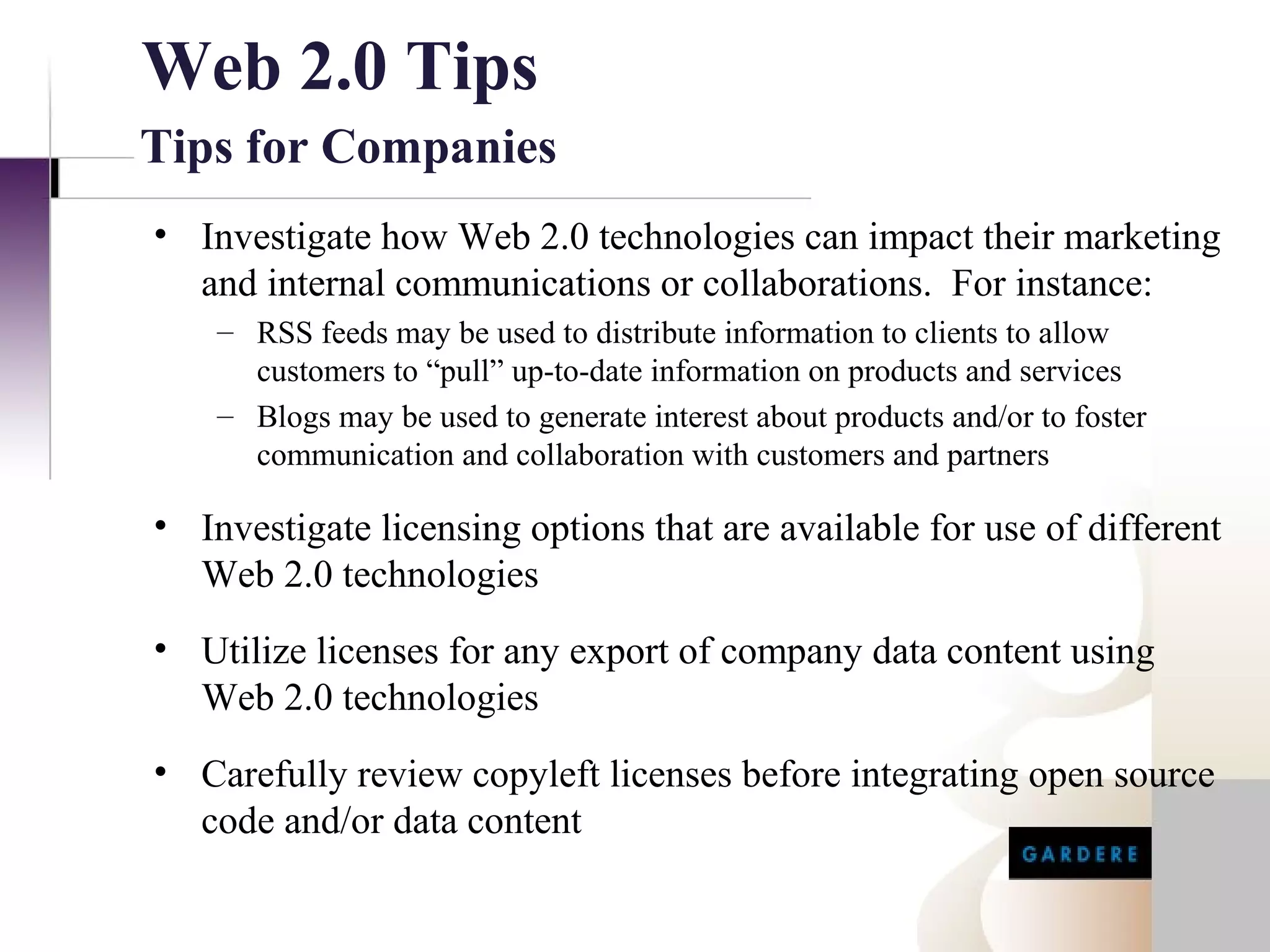 Web 2.0 Tips
Tips for Companies
• Investigate how Web 2.0 technologies can impact their marketing
  and internal communications or collaborations. For instance:
    – RSS feeds may be used to distribute information to clients to allow
      customers to “pull” up-to-date information on products and services
    – Blogs may be used to generate interest about products and/or to foster
      communication and collaboration with customers and partners

• Investigate licensing options that are available for use of different
  Web 2.0 technologies
• Utilize licenses for any export of company data content using
  Web 2.0 technologies
• Carefully review copyleft licenses before integrating open source
  code and/or data content
 