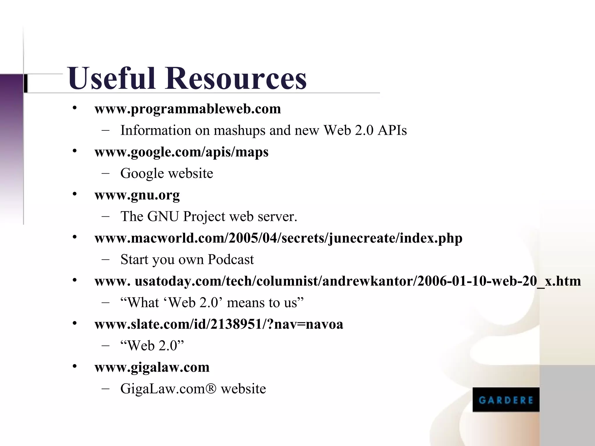 Useful Resources
•   www.programmableweb.com
     – Information on mashups and new Web 2.0 APIs
•   www.google.com/apis/maps
     – Google website
•   www.gnu.org
     – The GNU Project web server.
•   www.macworld.com/2005/04/secrets/junecreate/index.php
     – Start you own Podcast
•   www. usatoday.com/tech/columnist/andrewkantor/2006-01-10-web-20_x.htm
     – “What ‘Web 2.0’ means to us”
•   www.slate.com/id/2138951/?nav=navoa
     – “Web 2.0”
•   www.gigalaw.com
     – GigaLaw.com® website
 