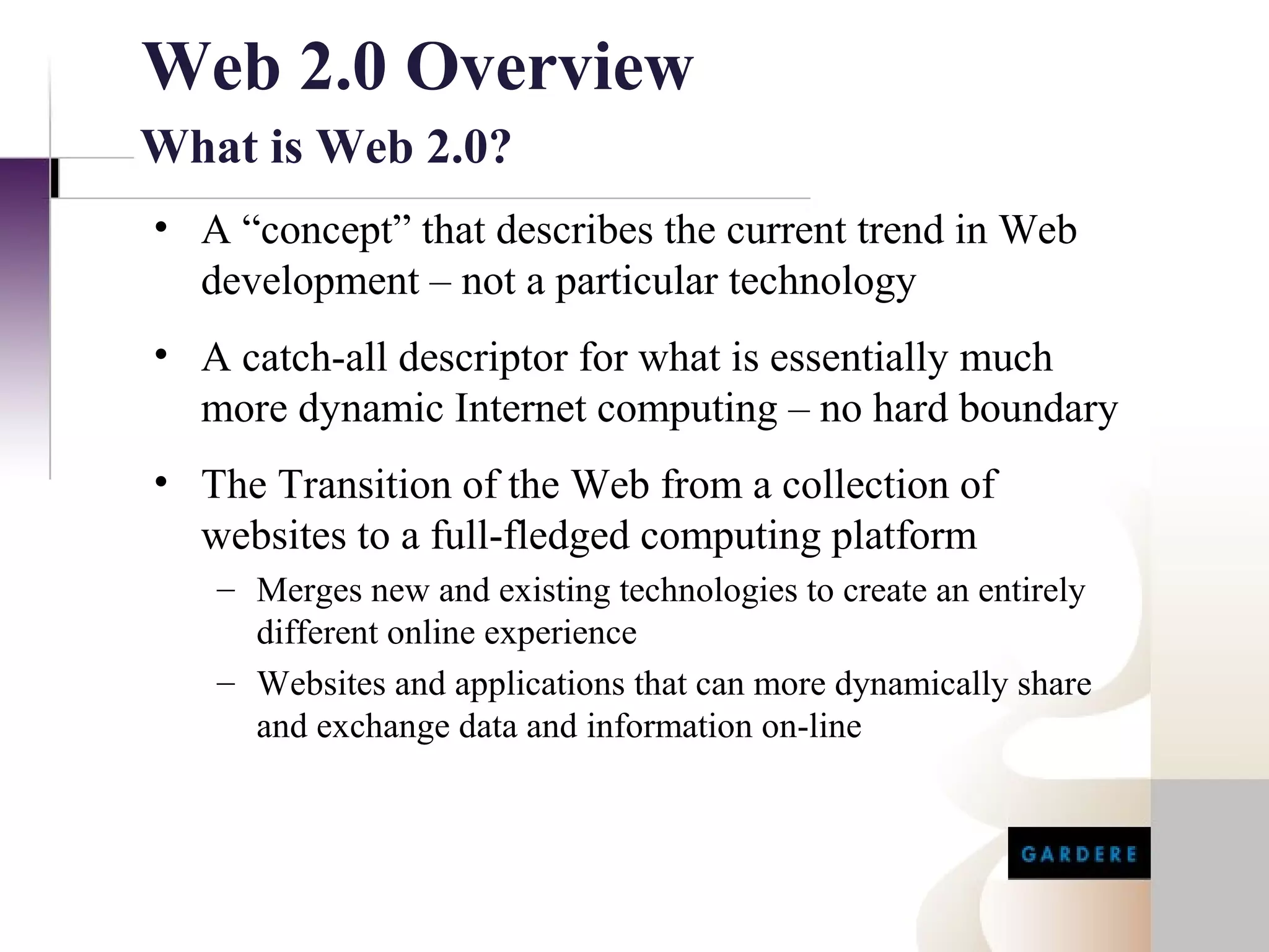 Web 2.0 Overview
What is Web 2.0?
• A “concept” that describes the current trend in Web
  development – not a particular technology
• A catch-all descriptor for what is essentially much
  more dynamic Internet computing – no hard boundary
• The Transition of the Web from a collection of
  websites to a full-fledged computing platform
   – Merges new and existing technologies to create an entirely
     different online experience
   – Websites and applications that can more dynamically share
     and exchange data and information on-line
 