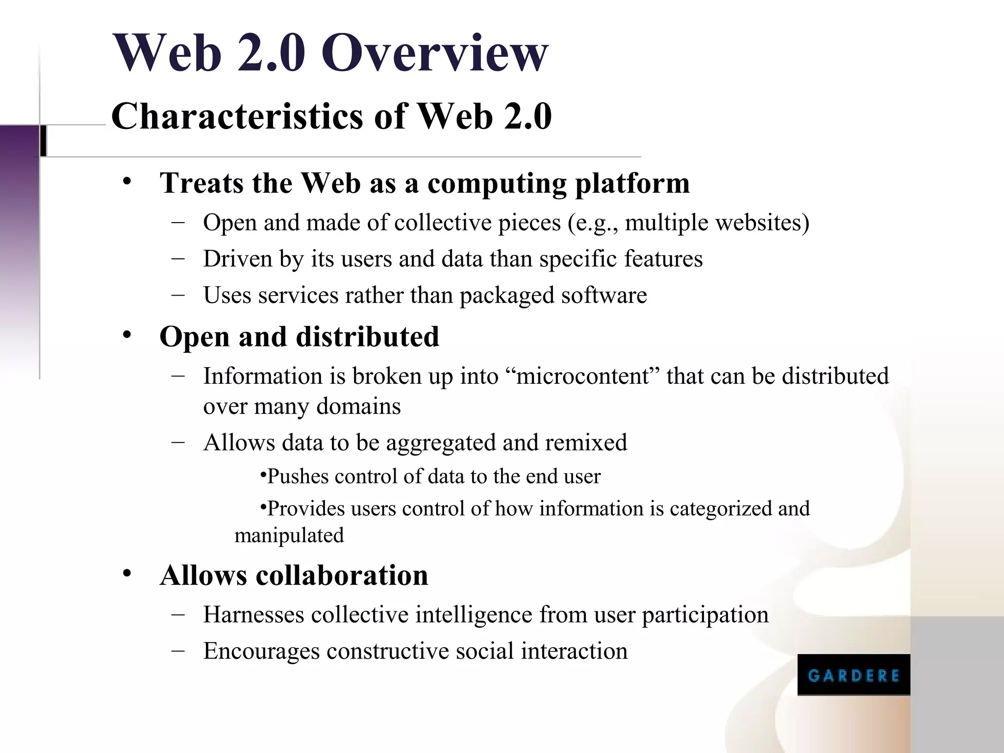 Web 2.0 Overview
Characteristics of Web 2.0
• Treats the Web as a computing platform
   – Open and made of collective pieces (e.g., multiple websites)
   – Driven by its users and data than specific features
   – Uses services rather than packaged software
• Open and distributed
   – Information is broken up into “microcontent” that can be distributed
     over many domains
   – Allows data to be aggregated and remixed
           •Pushes control of data to the end user
           •Provides users control of how information is categorized and
         manipulated
• Allows collaboration
   – Harnesses collective intelligence from user participation
   – Encourages constructive social interaction
 