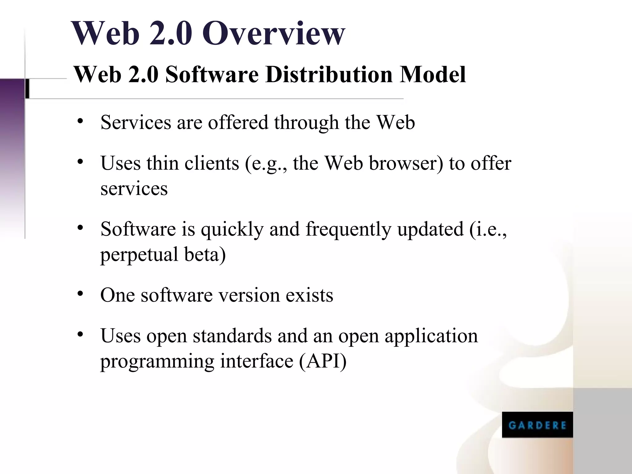 Web 2.0 Overview
Web 2.0 Software Distribution Model
• Services are offered through the Web
• Uses thin clients (e.g., the Web browser) to offer
  services
• Software is quickly and frequently updated (i.e.,
  perpetual beta)
• One software version exists
• Uses open standards and an open application
  programming interface (API)
 
