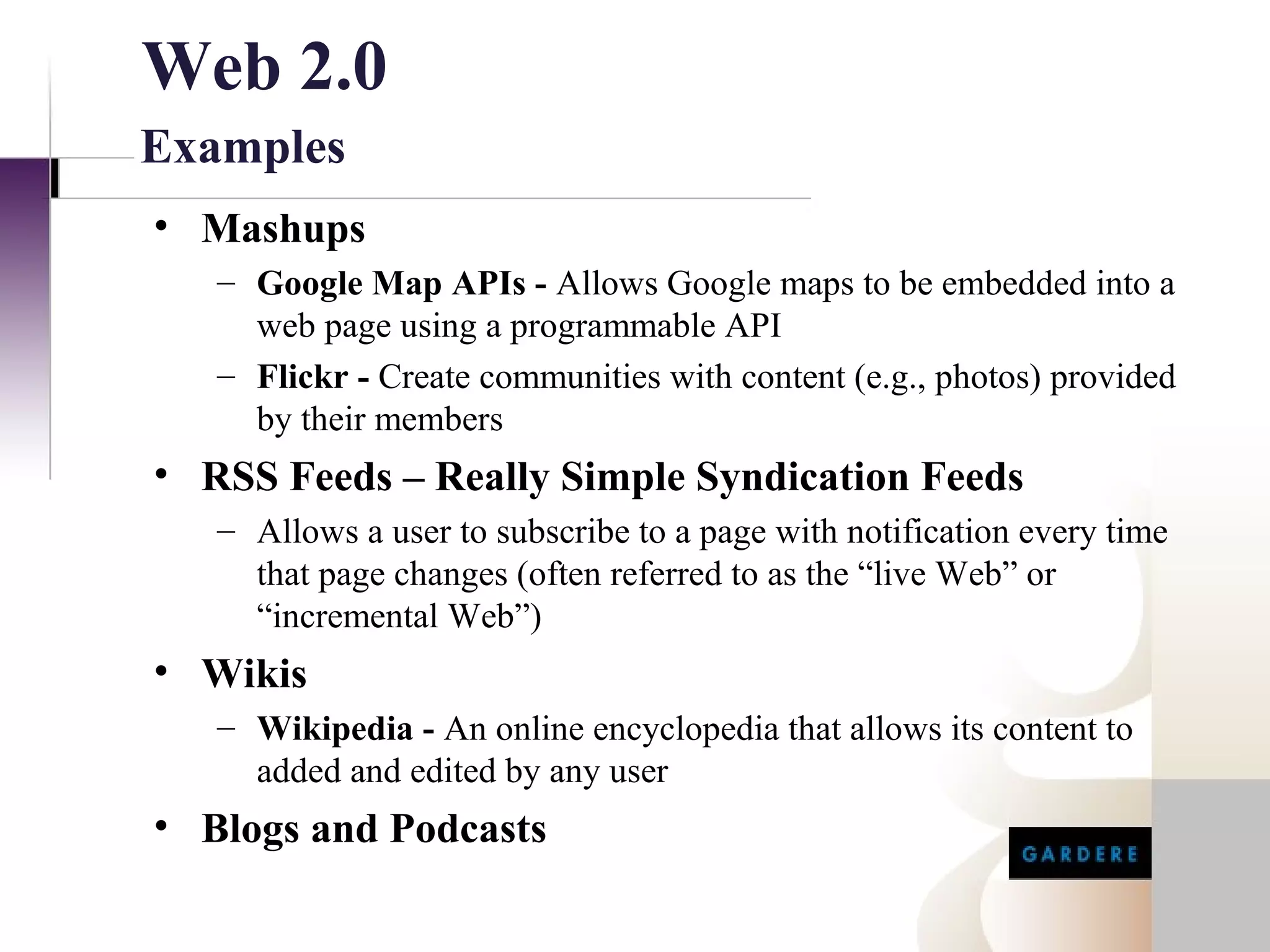 Web 2.0
Examples
• Mashups
   – Google Map APIs - Allows Google maps to be embedded into a
     web page using a programmable API
   – Flickr - Create communities with content (e.g., photos) provided
     by their members
• RSS Feeds – Really Simple Syndication Feeds
   – Allows a user to subscribe to a page with notification every time
     that page changes (often referred to as the “live Web” or
     “incremental Web”)
• Wikis
   – Wikipedia - An online encyclopedia that allows its content to
     added and edited by any user
• Blogs and Podcasts
 